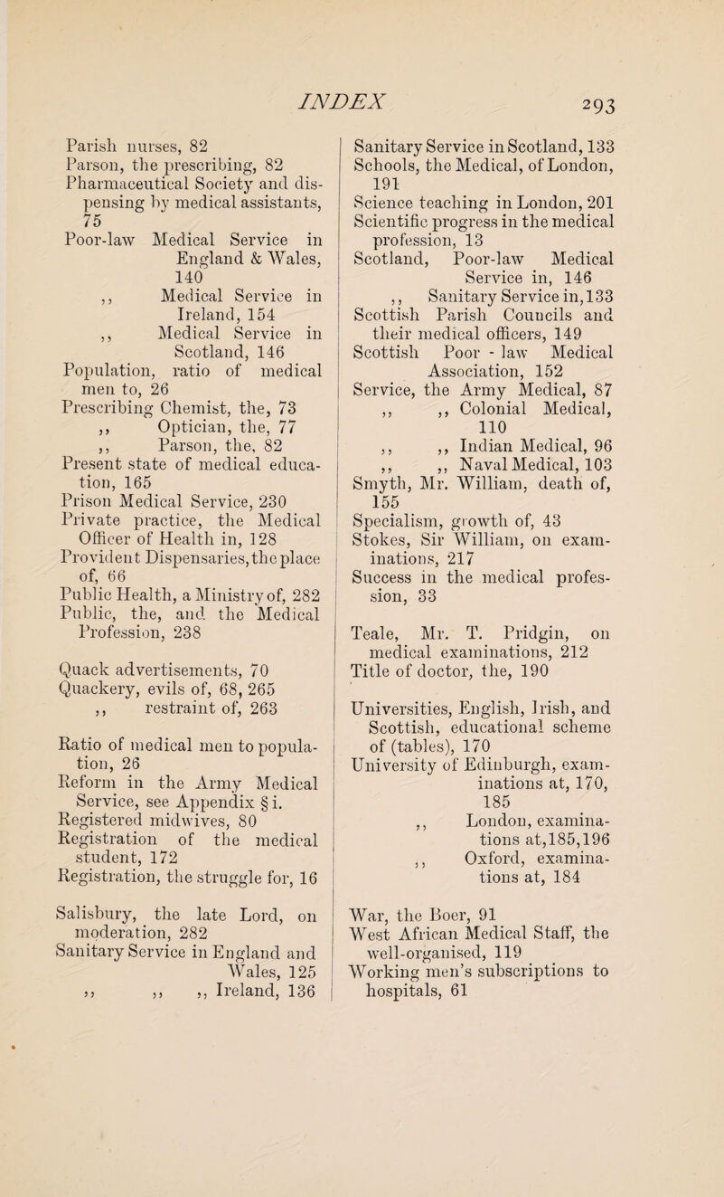 Parish nurses, 82 Parson, the prescribing, 82 Pharmaceutical Society and dis¬ pensing by medical assistants, 75 Poor-law Medical Service in England & Wales, 140 ,, Medical Service in Ireland, 154 ,, Medical Service in Scotland, 146 Population, ratio of medical men to, 26 Prescribing Chemist, the, 73 ,, Optician, the, 77 ,, Parson, the, 82 Present state of medical educa¬ tion, 165 Prison Medical Service, 230 Private practice, the Medical Officer of Health in, 128 Provident Dispensaries, the place of, 66 Public Health, a Ministry of, 282 Public, the, and the Medical Profession, 238 Quack advertisements, 70 Quackery, evils of, 68, 265 ,, restraint of, 263 Ratio of medical men to popula¬ tion, 26 Reform in the Army Medical Service, see Appendix § i. Registered mid wives, 80 Registration of the medical student, 172 Registration, the struggle for, 16 Salisbury, the late Lord, on moderation, 282 Sanitary Service in England and Wales, 125 33 ,, ,, Ireland, 136 Sanitary Service in Scotland, 133 Schools, the Medical, of London, 191 Science teaching in London, 201 Scientific progress in the medical profession, 13 Scotland, Poor-law Medical Service in, 146 ,, Sanitary Service in, 133 Scottish Parish Councils and their medical officers, 149 Scottish Poor - law Medical Association, 152 Service, the Army Medical, 87 ,, ,, Colonial Medical, 110 ,, ,, Indian Medical, 96 ,, ,, Naval Medical, 103 Smyth, Mr. William, death of, 155 Specialism, growth of, 43 Stokes, Sir William, on exam¬ inations, 217 Success in the medical profes¬ sion, 33 Teale, Mr. T. Pridgin, on medical examinations, 212 Title of doctor, the, 190 Universities, English, Irish, and Scottish, educational scheme of (tables), 170 University of Edinburgh, exam¬ inations at, 170, 185 ,, London, examina¬ tions at,185,196 ,, Oxford, examina¬ tions at, 184 War, the Boer, 91 West African Medical Staff, the well-organised, 119 Working men’s subscriptions to hospitals, 61