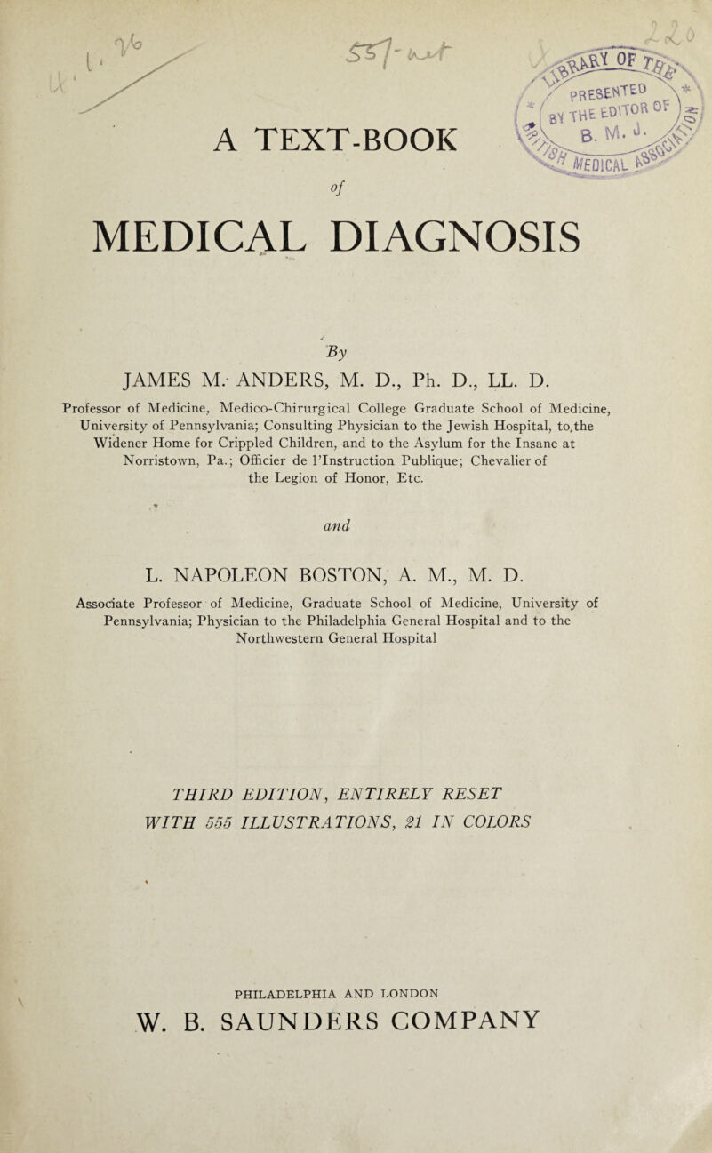 A TEXT-BOOK of MEDICAL DIAGNOSIS By JAMES M. ANDERS, M. D., Ph. D., LL. D. Professor of Medicine, Medico-Chirurgical College Graduate School of Medicine, University of Pennsylvania; Consulting Physician to the Jewish Hospital, to,the Widener Home for Crippled Children, and to the Asylum for the Insane at Norristown, Pa.; Officier de l’Instruction Publique; Chevalier of the Legion of Honor, Etc. and L. NAPOLEON BOSTON, A. M., M. D. Associate Professor of Medicine, Graduate School of Medicine, University of Pennsylvania; Physician to the Philadelphia General Hospital and to the Northwestern General Hospital THIRD EDITION, ENTIRELY RESET WITH 555 ILLUSTRATIONS, 21 IN COLORS v PHILADELPHIA AND LONDON W. B. SAUNDERS COMPANY