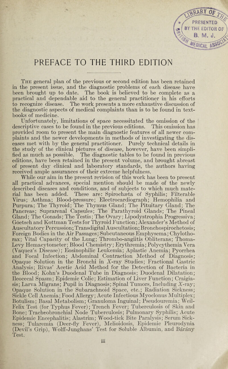 PREFACE TO THE THIRD EDITION The general plan of the previous or second edition has been retained in the present issue, and the diagnostic problems of each disease have been brought up to date. The book is believed to be complete as a practical and dependable aid to the general practitioner in his efforts to recognize disease. The work presents a more exhaustive discussion of the diagnostic aspects of medical complaints than is to be found in text¬ books of medicine. Unfortunately, limitations of space necessitated the omission of the descriptive cases to be found in the previous editions. This omission has provided room to present the main diagnostic features of all newer com¬ plaints and the newer developments in methods of investigating the dis¬ eases met with by the general practitioner. Purely technical details in the study of the clinical pictures of disease, however, have been simpli¬ fied as much as possible. The diagnostic tables to be found in previous editions, have been retained in the present volume, and brought abreast of present day clinical and laboratory standards, the authors having received ample assurances of their extreme helpfulness. While our aim in the present revision of this work has been to present all practical advances, special mention should be made of the newly described diseases and conditions, and of subjects to which much mate¬ rial has been added. These are: Spirochseta of Syphilis; Filterable Virus; Asthma; Blood-pressure; Electrocardiograph; Hemophilia and Purpura; The Thyroid; The Thymus Gland; The Pituitary Gland; The Pancreas; Suprarenal Capsules; The Parathyroid Glands; The Pineal Gland; The Gonads; The Testis; The Ovary; Lipodystrophia Progressiva; Goetsch and Kottman Tests for Thyroid Function; Alexander’s Method of Auscultato^ Percussion; Transdigital Auscultation; Bronchospirochetosis; Foreign Bodies in the Air Passages; Subcutaneous Emphysema; Chylotho- rax; Vital Capacity of the Lung; Thrombo-angiitis Obliterans; Thoma- Levy Hemacytometer; Blood Chemistry; Erythremia; Polycythemia Vera (Vaquez’s Disease); Eosinophilic Leukemia; Aplastic Anemia; Pyorrhea and Focal Infection; Abdominal Contraction Method of Diagnosis; Opaque Solution in the Bronchi in X-ray Studies; Fractional Gastric Analysis; Rivas’ Acetic Acid Method for the Detection of Bacteria in the Blood; Kohn’s Duodenal Tube in Diagnosis; Duodenal Dilatation; Ileocecal Spasm; Epidemic Colic; Estimation of Liver Function; Craigia- sis; Larva Migrans; Pupil in Diagnosis; Spinal Tumors, Including X-ray; Opaque Solution in the Subarachnoid Space, etc.; Radiation Sickness; Sickle Cell Anemia; Food Allergy; Acute Infectious Myoclonus Multiplex; Botulism; Basal Metabolism; Granuloma Inguinal; Pseudouremia; Weil- Felix Test (for Typhus Fever); Trench Fever; Tuberculosis of Skin and Bone; Tracheobronchial Node Tuberculosis; Pulmonary Syphilis; Acute Epidemic Encephalitis; Alastrim; Wood-tick Bite Paralysis; Serum Sick¬ ness; Tularemia (Deer-fly Fever), Melioidosis, Epidemic Pleurodynia (Devil’s Grip), Wolff-Junghans’ Test for Soluble Albumin, and Barany Test.