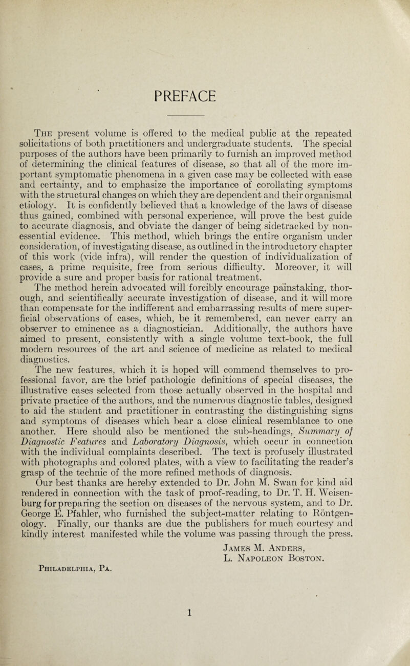 PREFACE The present volume is offered to the medical public at the repeated solicitations of both practitioners and undergraduate students. The special purposes of the authors have been primarily to furnish an improved method of determining the clinical features of disease, so that all of the more im¬ portant symptomatic phenomena in a given case may be collected with ease and certainty, and to emphasize the importance of corollating symptoms with the structural changes on which they are dependent and their organismal etiology. It is confidently believed that a knowledge of the laws of disease thus gained, combined with personal experience, will prove the best guide to accurate diagnosis, and obviate the danger of being sidetracked by non- essential evidence. This method, which brings the entire organism under consideration, of investigating disease, as outlined in the introductory chapter of this work (vide infra), will render the question of individualization of cases., a prime requisite, free from serious difficulty. Moreover, it will provide a sure and proper basis for rational treatment. The method herein advocated will forcibly encourage painstaking, thor¬ ough, and scientifically accurate investigation of disease, and it will more than compensate for the indifferent and embarrassing results of mere super¬ ficial observations of cases, which, be it remembered, can never carry an observer to eminence as a diagnostician. Additionally, the authors have aimed to present, consistently with a single volume text-book, the full modern resources of the art and science of medicine as related to medical diagnostics. The new features, which it is hoped will commend themselves to pro¬ fessional favor, are the brief pathologic definitions of special diseases, the illustrative cases selected from those actually observed in the hospital and private practice of the authors, and the numerous diagnostic tables, designed to aid the student and practitioner in contrasting the distinguishing signs and symptoms of diseases which bear a close clinical resemblance to one another. Here should also be mentioned the sub-headings, Summary of Diagnostic Features and Laboratory Diagnosis, which occur in connection with the individual complaints described. The text is profusely illustrated with photographs and colored plates, with a view to facilitating the reader’s grasp of the technic of the more refined methods of diagnosis. Our best thanks are hereby extended to Dr. John M. Swan for kind aid rendered in connection with the task of proof-reading, to Dr. T. H. Weisen- burg for preparing the section on diseases of the nervous system, and to Dr. George E. Pfahler, who furnished the subject-matter relating to Rontgen¬ ology. Finally, our thanks are due the publishers for much courtesy and kindly interest manifested while the volume was passing through the press. James M. Anders, L. Napoleon Boston. Philadelphia, Pa.