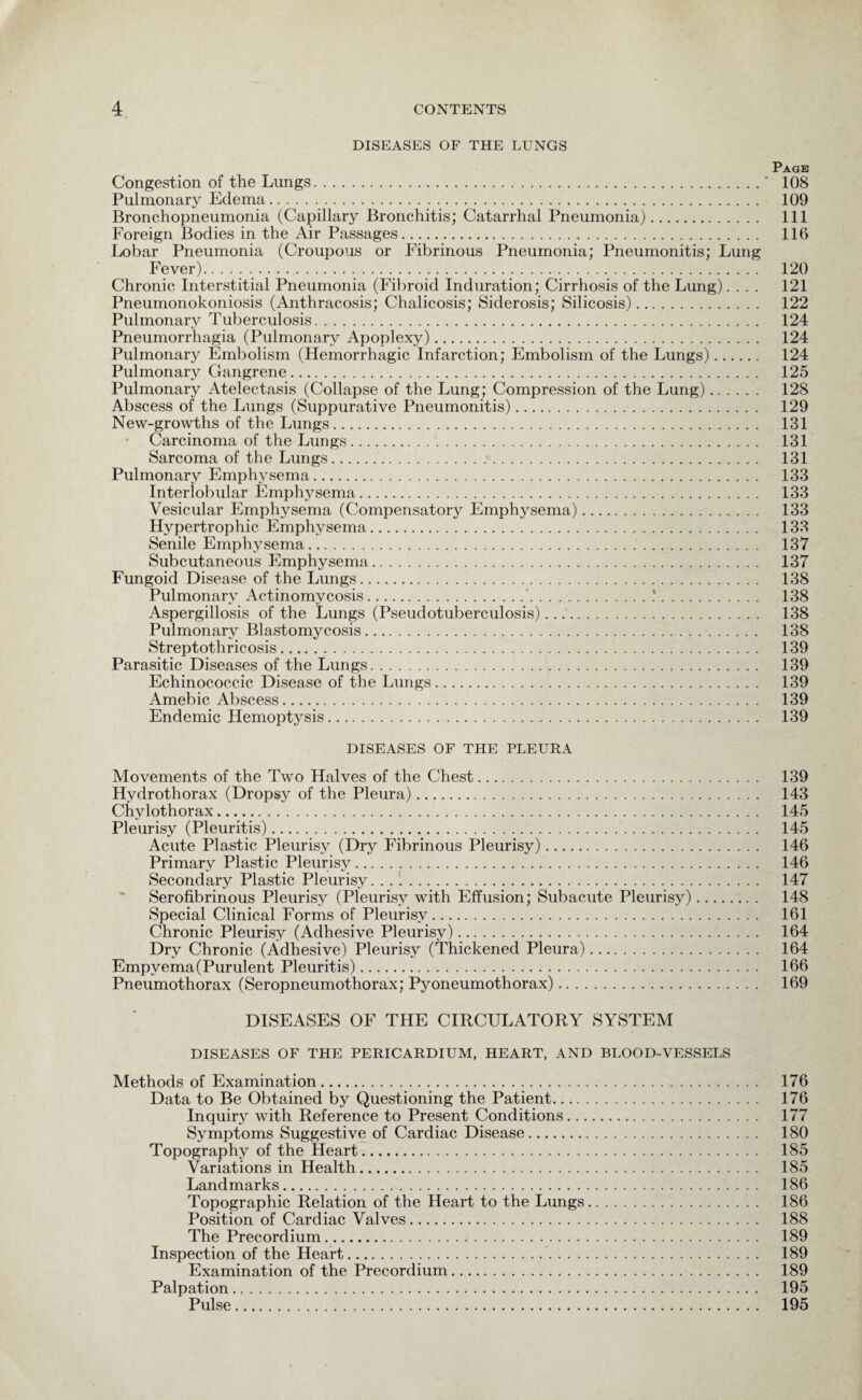 DISEASES OF THE LUNGS Page Congestion of the Lungs.' 108 Pulmonary Edema. 109 Bronchopneumonia (Capillar}^ Bronchitis; Catarrhal Pneumonia). Ill Foreign Bodies in the Air Passages. 116 Lobar Pneumonia (Croupous or Fibrinous Pneumonia; Pneumonitis; Lung Fever). 120 Chronic Interstitial Pneumonia (Fibroid Induration; Cirrhosis of the Lung).... 121 Pneumonokoniosis (Anthracosis; Chalicosis; Siderosis; Silicosis). 122 Pulmonary Tuberculosis. 124 Pneumorrhagia (Pulmonary Apoplexy). 124 Pulmonary Embolism (Hemorrhagic Infarction; Embolism of the Lungs). 124 Pulmonary Gangrene. 125 Pulmonary Atelectasis (Collapse of the Lung; Compression of the Lung). 128 Abscess of the Lungs (Suppurative Pneumonitis). 129 New-growths of the Lungs. 131 Carcinoma of the Lungs. 131 Sarcoma of the Lungs. 131 Pulmonary Emphysema. 133 Interlobular Emphysema. 133 Vesicular Emphysema (Compensatory Emphysema). 133 Hypertrophic Emphysema. 133 Senile Emphysema. 137 Subcutaneous Emphysema. 137 Fungoid Disease of the Lungs. 138 Pulmonary Actinomycosis.'.*. 138 Aspergillosis of the Lungs (Pseudotuberculosis). 138 Pulmonary Blastomycosis. 138 Streptothricosis. 139 Parasitic Diseases of the Lungs. 139 Echinococcic Disease of the Lungs. 139 Amebic Abscess. 139 Endemic Hemoptysis. 139 DISEASES OF THE PLEURA Movements of the Two Halves of the Chest. 139 Hydrothorax (Dropsy of the Pleura). 143 Chvlothorax. 145 Pleurisy (Pleuritis). 145 Acute Plastic Pleurisy (Dry Fibrinous Pleurisy). 146 Primary Plastic Pleurisy. 146 Secondary Plastic Pleurisy. 147 Serofibrinous Pleurisy (Pleurisy with Effusion; Subacute Pleurisy). 148 Special Clinical Forms of Pleurisy. 161 Chronic Pleurisy (Adhesive Pleurisy). 164 Dry Chronic (Adhesive) Pleuris}7- (Thickened Pleura). 164 Empyema (Purulent Pleuritis). 166 Pneumothorax (Seropneumothorax; Pyoneumothorax). 169 DISEASES OF THE CIRCULATORY SYSTEM DISEASES OF THE PERICARDIUM, HEART, AND BLOOD-VESSELS Methods of Examination. 176 Data to Be Obtained by Questioning the Patient. 176 Inquiry with Reference to Present Conditions. 177 Symptoms Suggestive of Cardiac Disease. 180 Topography of the Heart. 185 Variations in Health. 185 Landmarks. 186 Topographic Relation of the Heart to the Lungs. 186 Position of Cardiac Valves. 188 The Precordium. 189 Inspection of the Heart. 189 Examination of the Precordium. 189 Palpation. 195 Pulse. 195