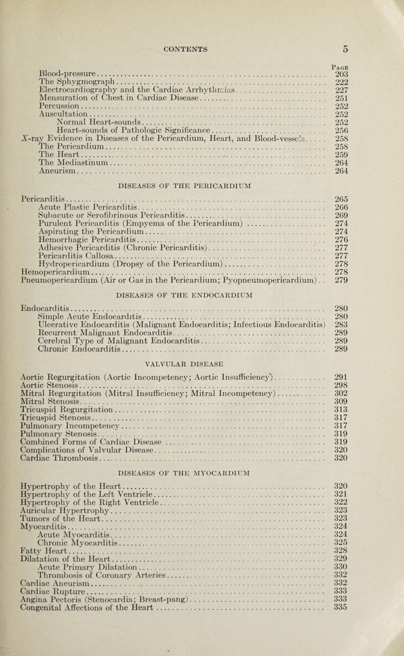 Page Blood-pressure. 203 The Sphygmograph. 222 Electrocardiography and the Cardiac Arrhythmias. 227 Mensuration of Chest in Cardiac Disease. 251 Percussion. 252 Auscultation. 252 Normal Heart-sounds. 252 Heart-sounds of Pathologic Significance. 256 X-ray Evidence in Diseases of the Pericardium, Heart, and Blood-vessels. 258 The Pericardium. 258 The Heart. 259 The Mediastinum. 264 Aneurism. 264 DISEASES OF THE PERICARDIUM Pericarditis. 265 Acute Plastic Pericarditis. 266 Subacute or Serofibrinous Pericarditis. 269 Purulent Pericarditis (Empyema of the Pericardium) . 274 Aspirating the Pericardium. 274 Hemorrhagic Pericarditis. 276 Adhesive Pericarditis (Chronic Pericarditis). 277 Pericarditis Callosa. 277 Hydropericardium (Dropsy of the Pericardium). 278 Hemopericarclium. 278 Pneumopericardium (Air or Gas in the Pericardium; Pyopneumopericardium). . 279 DISEASES OF THE ENDOCARDIUM Endocarditis. 280 Simple Acute Endocarditis. 280 Ulcerative Endocarditis (Malignant Endocarditis; Infectious Endocarditis) 283 Recurrent Malignant Endocarditis. 289 Cerebral Type of Malignant Endocarditis. 289 Chronic Endocarditis. 289 VALVULAR DISEASE Aortic Regurgitation (Aortic Incompetency; Aortic Insufficiency). 291 Aortic Stenosis. 298 Mitral Regurgitation (Mitral Insufficiency; Mitral Incompetency). 302 Mitral Stenosis. 309 Tricuspid Regurgitation. 313 Tricuspid Stenosis. 317 Pulmonary Incompetency. 317 Pulmonary Stenosis. 319 Combined Forms of Cardiac Disease. 319 Complications of Valvular Disease. 320 Cardiac Thrombosis. 320 DISEASES OF THE MYOCARDIUM Hypertrophy of the Heart. 320 Hypertrophy of the Left Ventricle. 321 Hypertrophy of the Right Ventricle. 322 Auricular Hypertrophy. 323 Tumors of the Heart. 323 Myocarditis. 324 Acute Myocarditis. 324 Chronic Myocarditis. 325 Fatty Heart. 328 Dilatation of the Heart. 329 Acute Primary Dilatation. 330 Thrombosis of Coronary Arteries. 332 Cardiac Aneurism.v. 332 Cardiac Rupture. 333 Angina Pectoris (Stenocardia; Breast-pang). 333 Congenital Affections of the Heart. 335