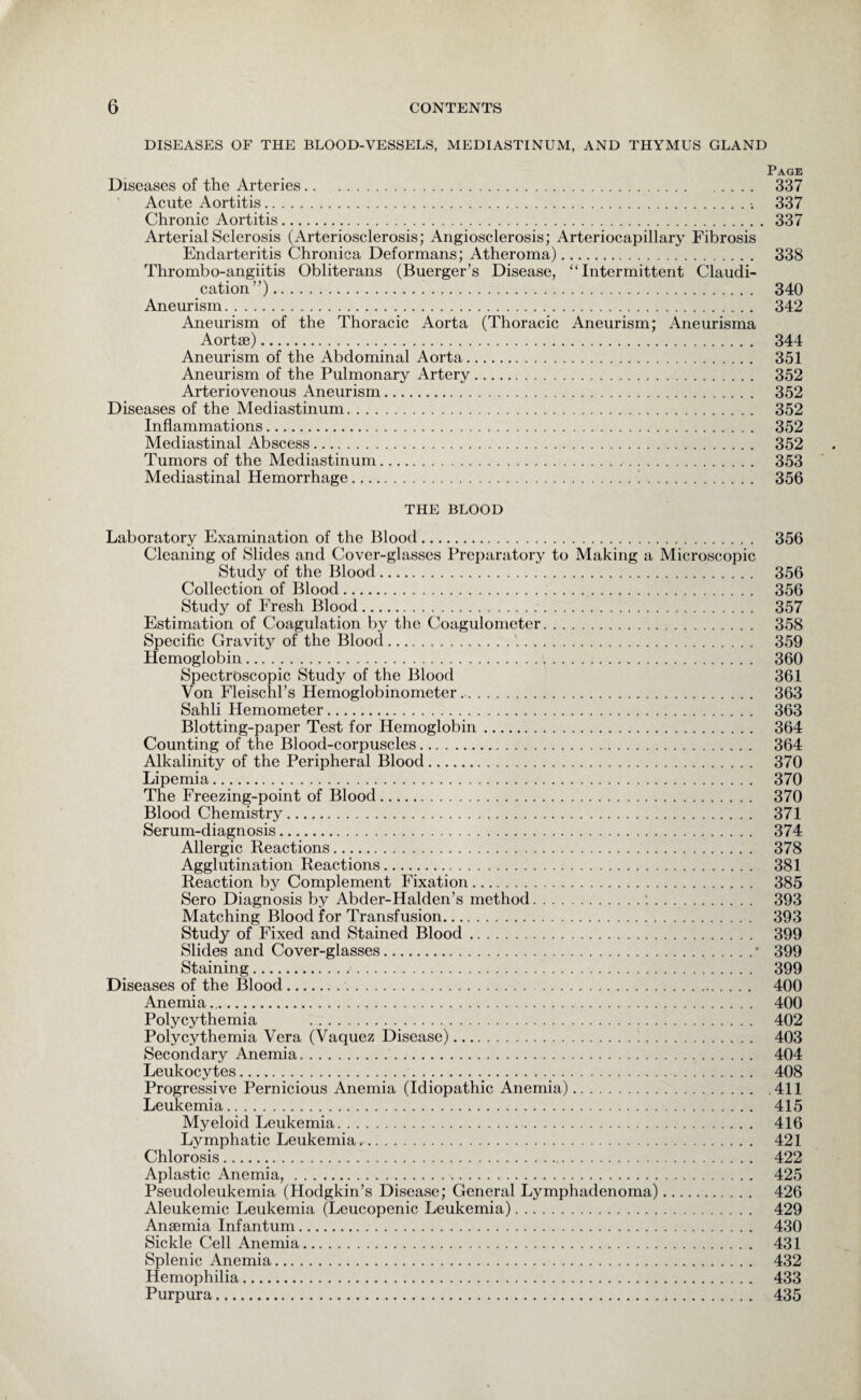 DISEASES OF THE BLOOD-VESSELS, MEDIASTINUM, AND THYMUS GLAND Page Diseases of the Arteries. 337 Acute Aortitis. 337 Chronic Aortitis. 337 Arterial Sclerosis (Arteriosclerosis; Angiosclerosis; Arteriocapillary Fibrosis Endarteritis Chronica Deformans; Atheroma). 338 Thrombo-angiitis Obliterans (Buerger’s Disease, “Intermittent Claudi¬ cation”). 340 Aneurism. 342 Aneurism of the Thoracic Aorta (Thoracic Aneurism; Aneurisma Aortae). 344 Aneurism of the Abdominal Aorta. 351 Aneurism of the Pulmonary Artery. 352 Arteriovenous Aneurism. 352 Diseases of the Mediastinum. 352 Inflammations. 352 Mediastinal Abscess. 352 Tumors of the Mediastinum. 353 Mediastinal Hemorrhage. 356 THE BLOOD Laboratory Examination of the Blood. 356 Cleaning of Slides and Cover-glasses Preparatory to Making a Microscopic Study of the Blood. 356 Collection of Blood. 356 Study of Fresh Blood. 357 Estimation of Coagulation by the Coagulometer. 358 Specific Gravity of the Bloocl. 359 Hemoglobin. 360 Spectroscopic Study of the Blood 361 Von Fleischl’s Hemoglobinometer.. 363 Sahli Hemometer. 363 Blotting-paper Test for Hemoglobin. 364 Counting of the Blood-corpuscles. 364 Alkalinity of the Peripheral Blood. 370 Lipemia. 370 The Freezing-point of Blood. 370 Blood Chemistry. 371 Serum-diagnosis. 374 Allergic Reactions. 378 Agglutination Reactions. 381 Reaction by Complement Fixation. 385 Sero Diagnosis by Abder-Halden’s method.:. 393 Matching Blood for Transfusion. 393 Study of Fixed and Stained Blood. 399 Slides and Cover-glasses.• 399 Staining. 399 Diseases of the Blood.. 400 Anemia. 400 Polycythemia . 402 Polycythemia Vera (Vaquez Disease). 403 Secondary Anemia. 404 Leukocytes. 408 Progressive Pernicious Anemia (Idiopathic Anemia).411 Leukemia. 415 Myeloid Leukemia. 416 Lymphatic Leukemia. 421 Chlorosis. 422 Aplastic Anemia,. 425 Pseudoleukemia (Hodgkin’s Disease; General Lymphadenoma). 426 Aleukemic Leukemia (Leucopenic Leukemia). 429 Anaemia Infantum. 430 Sickle Cell Anemia. 431 Splenic Anemia. 432 Hemophilia. 433 Purpura. 435