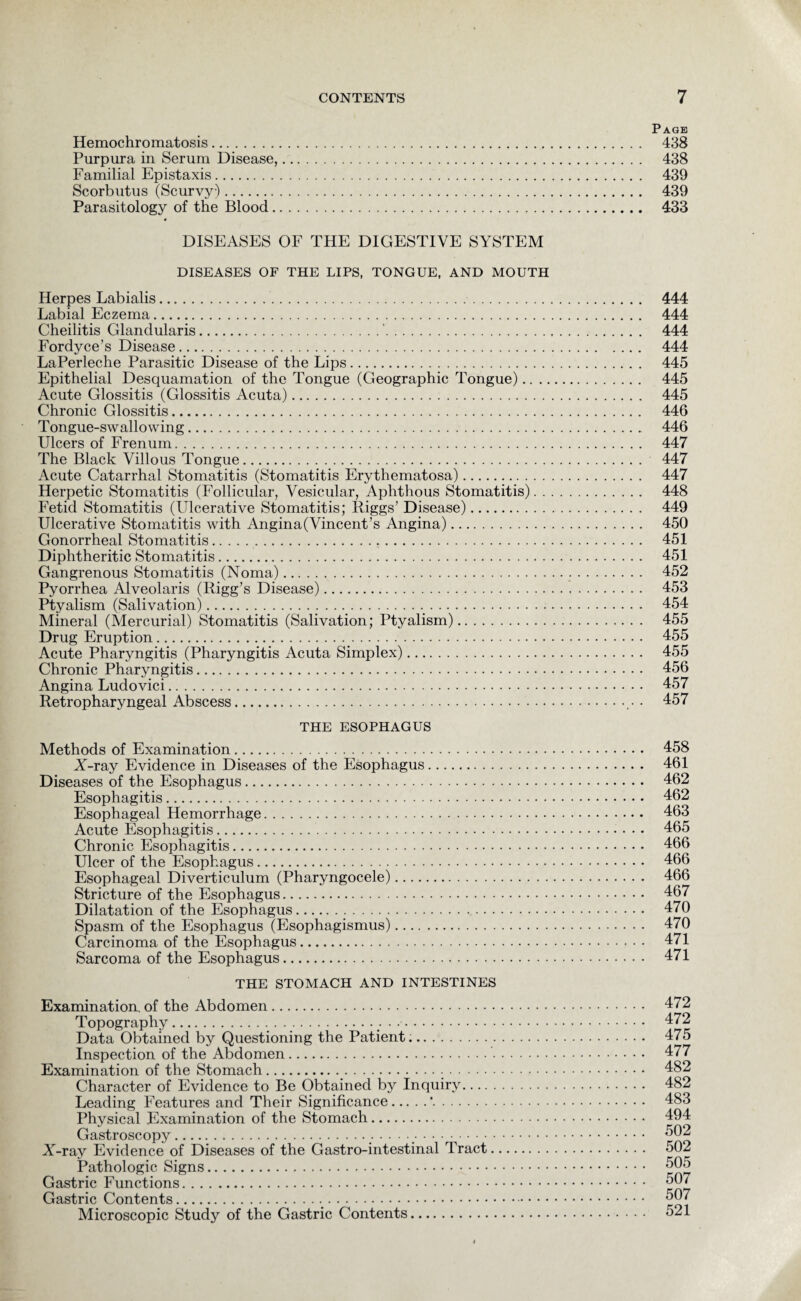 Page Hemochromatosis. 438 Purpura in Serum Disease,. 438 Familial Epistaxis. 439 Scorbutus (Scurvy). 439 Parasitology of the Blood. 433 DISEASES OF THE DIGESTIVE SYSTEM DISEASES OF THE LIPS, TONGUE, AND MOUTH Herpes Labialis.. Labial Eczema. Cheilitis Glandularis.'. Fordyce’s Disease. LaPerleche Parasitic Disease of the Lips. Epithelial Desquamation of the Tongue (Geographic Tongue).. Acute Glossitis (Glossitis Acuta). Chronic Glossitis. Tongue-swallowing.. Ulcers of Frenum. The Black Villous Tongue. Acute Catarrhal Stomatitis (Stomatitis Erythematosa). Herpetic Stomatitis (Follicular, Vesicular, Aphthous Stomatitis) Fetid Stomatitis (Ulcerative Stomatitis; Riggs’ Disease). Ulcerative Stomatitis with Angina(Vincent’s Angina). Gonorrheal Stomatitis... Diphtheritic Stomatitis. Gangrenous Stomatitis (Noma). Pyorrhea Alveolaris (Rigg’s Disease). Ptyalism (Salivation).. Mineral (Mercurial) Stomatitis (Salivation; Ptyalism). Drug Eruption._. Acute Pharyngitis (Pharyngitis Acuta Simplex). Chronic Pharyngitis. Angina Ludovici. Retropharyngeal Abscess.. THE ESOPHAGUS Methods of Examination. X-ray Evidence in Diseases of the Esophagus. Diseases of the Esophagus. Esophagitis. Esophageal Hemorrhage. Acute Esophagitis. Chronic Esophagitis. Ulcer of the Esophagus. Esophageal Diverticulum (Pharyngocele). Stricture of the Esophagus. Dilatation of the Esophagus. Spasm of the Esophagus (Esophagismus). Carcinoma of the Esophagus. Sarcoma of the Esophagus. THE STOMACH AND INTESTINES Examination, of the Abdomen. Topography... Data Obtained by Questioning the Patient.. Inspection of the Abdomen.. Examination of the Stomach._.-. Character of Evidence to Be Obtained by Inquiry. Leading Features and Their Significance.'. Physical Examination of the Stomach. Gastroscopy..•••••.. X-ray Evidence of Diseases of the Gastro-intestinal Tract. Pathologic Signs. Gastric Functions. Gastric Contents.. Microscopic Study of the Gastric Contents. 444 444 444 444 445 445 445 446 446 447 447 447 448 449 450 451 451 452 453 454 455 455 455 456 457 457 458 461 462 462 463 465 466 466 466 467 470 470 471 471 472 472 475 477 482 482 483 494 502 502 505 507 507 521