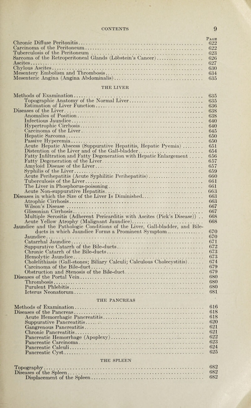Page Chronic Diffuse Peritonitis. 622 Carcinoma of the Peritoneum. 622 Tuberculosis of the Peritoneum. 623 Sarcoma of the Retroperitoneal Glands (Lobstein’s Cancer). 626 Ascites.. 627 Chylous Ascites. 630 Mesentery Embolism and Thrombosis. 634 Mesenteric Angina (Angina Abdominalis). 635 THE LIVER Methods of Examination. 635 Topographic Anatomy of the Normal Liver. 635 Estimation of Liver Function. 636 Diseases of the Liver. 638 Anomalies of Position. 638 Infectious Jaundice. 640 Hypertrophic Cirrhosis. 640 Carcinoma of the Liver. 645 Hepatic Sarcoma. 650 Passive Hyperemia. 650 Acute Hepatic Abscess (Suppurative Hepatitis, Hepatic Pyemia). 651 Distention of the Liver and of the Gall-bladder. 654 Fatty Infiltration and Fatty Degeneration with Hepatic Enlargement. 656 Fatty Degeneration of the Liver. 657 Amyloid Disease of the Liver. 657 Syphilis of the Liver. 659 Acute Perihepatitis (Acute Syphilitic Perihepatitis). 660 Tuberculosis of the Liver. 661 The Liver in Phosphorus-poisoning. 661 Acute Non-suppurative Hepatitis. 663 Diseases in which the Size of the Liver Is Diminished. 663 Atrophic Cirrhosis. 663 Wilson’s Disease. 667 Glissonian Cirrhosis. 667 Multiple Serositis (Adherent Pericarditis with Ascites (Pick’s Disease)) . . 668 Acute Yellow Atrophy (Malignant Jaundice). 668 Jaundice and the Pathologic Conditions of the Liver, Gall-bladder, and Bile- ducts in which Jaundice Forms a Prominent Symptom. 670 Jaundice. 670 Catarrhal Jaundice. 671 Suppurative Catarrh of the Bile-ducts. 672 Chronic Catarrh of the Bile-ducts. 673 Hemolytic Jaundice. 673 Cholelithiasis (Gall-stones; Biliary Calculi; Calculous Cholecystitis). 674 Carcinoma of the Bile-duct.•. 679 Obstruction and Stenosis of the Bile-duct. 679 Diseases of the Portal Vein. 680 Thrombosis. 680 Purulent Phlebitis. 680 Icterus Neonatorum. 681 THE PANCREAS Methods of Examination. 616 Diseases of the Pancreas. 618 Acute Hemorrhagic Pancreatitis. 618 Suppurative Pancreatitis. 620 Gangrenous Pancreatitis. 621 Chronic Pancreatitis. 621 Pancreatic Hemorrhage (Apoplexy). 622 Pancreatic Carcinoma.<. 623 Pancreatic Calculi. 624 Pancreatic Cyst. 625 THE SPLEEN Topography. 682 Diseases of the Spleen. 682 Displacement of the Spleen. 682