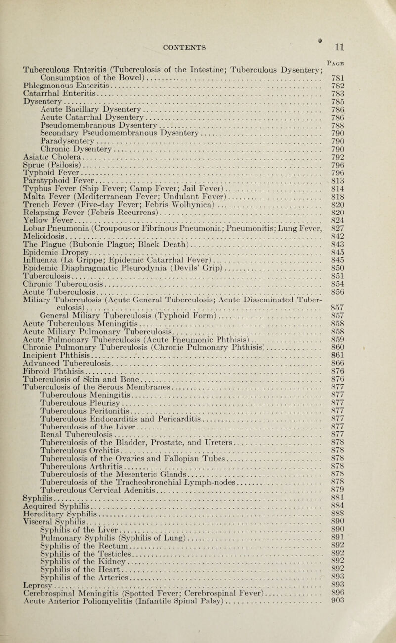 Page Tuberculous Enteritis (Tuberculosis of the Intestine; Tuberculous Dysentery; Consumption of the Bowel). 781 Phlegmonous Enteritis. 782 Catarrhal Enteritis. 783 Dysentery. 785 Acute Bacillary Dysentery. 786 Acute Catarrhal Dysentery. 786 Pseudomembranous Dysentery. 788 Secondary Pseudomembranous Dysentery. 790 Paradysentery. 790 Chronic Dysentery. 790 Asiatic Cholera. 792 Sprue (Psilosis). 796 Typhoid Fever. 796 Paratyphoid Fever. 813 Typhus Fever (Ship Fever; Camp Fever; Jail Fever). 814 Malta Fever (Mediterranean Fever; Undulant Fever). 818 Trench Fever (Five-day Fever; Febris Wolhynica). 820 Relapsing Fever (Febris Recurrens). 820 Yellow Fever. 824 Lobar Pneumonia (Croupous or Fibrinous Pneumonia; Pneumonitis; Lung Fever, 827 Melioidosis. 842 The Plague (Bubonic Plague; Black Death). 843 Epidemic Dropsy. 845 Influenza (La Grippe; Epidemic Catarrhal Fever). 845 Epidemic Diaphragmatic Pleurodynia (Devils’ Grip). 850 Tuberculosis. 851 Chronic Tuberculosis. 854 Acute Tuberculosis. 856 Miliary Tuberculosis (Acute General Tuberculosis; Acute Disseminated Tuber¬ culosis) . 857 General Miliary Tuberculosis (Typhoid Form). 857 Acute Tuberculous Meningitis. 858 Acute Miliary Pulmonary Tuberculosis. 858 Acute Pulmonary Tuberculosis (Acute Pneumonic Phthisis). 859 Chronic Pulmonary Tuberculosis (Chronic Pulmonary Phthisis). 860 Incipient Phthisis. 861 Advanced Tuberculosis. 866 Fibroid Phthisis. 876 Tuberculosis of Skin and Bone. 876 Tuberculosis of the Serous Membranes. 877 Tuberculous Meningitis. 877 Tuberculous Pleurisy. 877 Tuberculous Peritonitis. 877 Tuberculous Endocarditis and Pericarditis. 877 Tuberculosis of the Liver. 877 Renal Tuberculosis. 877 Tuberculosis of the Bladder, Prostate, and Ureters. 878 Tuberculous Orchitis. 878 Tuberculosis of the Ovaries and Fallopian Tubes. 878 Tuberculous Arthritis. 878 Tuberculosis of the Mesenteric Glands. 878 Tuberculosis of the Tracheobronchial Lymph-nodes. 878 Tuberculous Cervical Adenitis. 879 Syphilis. 881 Acquired Syphilis. 884 Hereditary Syphilis. 888 Visceral Syphilis. 890 Syphilis of the Liver. 890 Pulmonary Syphilis (Syphilis of Lung). 891 Syphilis of the Rectum. 892 Syphilis of the Testicles. 892 Syphilis of the Kidney. 892 Syphilis of the Heart. 892 Syphilis of the Arteries. 893 Leprosy. 893 Cerebrospinal Meningitis (Spotted Fever; Cerebrospinal Fever). 896 Acute Anterior Poliomyelitis (Infantile Spinal Palsy). 903