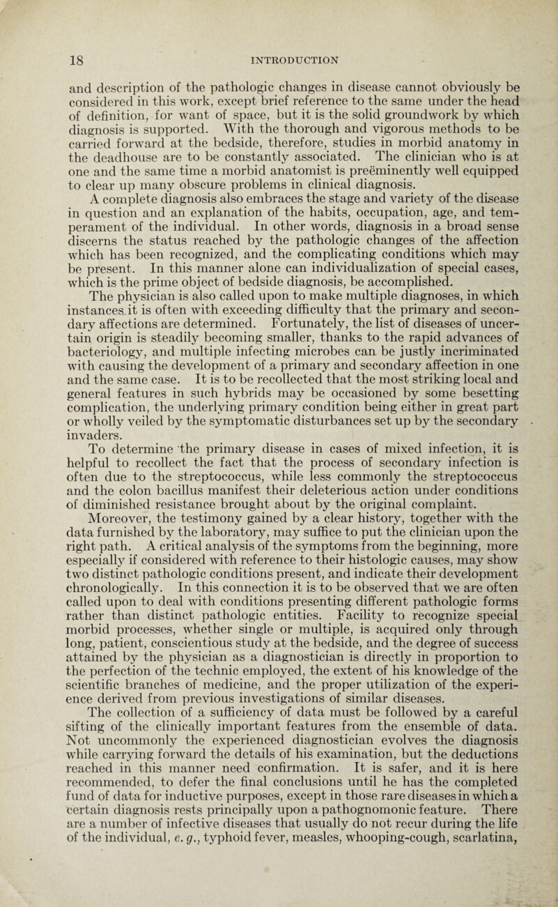 and description of the pathologic changes in disease cannot obviously be considered in this work, except brief reference to the same under the head of definition, for want of space, but it is the solid groundwork by which diagnosis is supported. With the thorough and vigorous methods to be carried forward at the bedside, therefore, studies in morbid anatomy in the deadhouse are to be constantly associated. The clinician who is at one and the same time a morbid anatomist is preeminently well equipped to clear up many obscure problems in clinical diagnosis. A complete diagnosis also embraces the stage and variety of the disease in question and an explanation of the habits, occupation, age, and tem¬ perament of the individual. In other words, diagnosis in a broad sense discerns the status reached by the pathologic changes of the affection which has been recognized, and the complicating conditions which may be present. In this manner alone can individualization of special cases, which is the prime object of bedside diagnosis, be accomplished. The physician is also called upon to make multiple diagnoses, in which instances it is often with exceeding difficulty that the primary and secon¬ dary affections are determined. Fortunately, the list of diseases of uncer¬ tain origin is steadily becoming smaller, thanks to the rapid advances of bacteriology, and multiple infecting microbes can be justly incriminated with causing the development of a primary and secondary affection in one and the same case. It is to be recollected that the most striking local and general features in such hybrids may be occasioned by some besetting complication, the underlying primary condition being either in great part or wholly veiled by the symptomatic disturbances set up by the secondary invaders. To determine the primary disease in cases of mixed infection, it is helpful to recollect the fact that the process of secondary infection is often due to the streptococcus, while less commonly the streptococcus and the colon bacillus manifest their deleterious action under conditions of diminished resistance brought about by the original complaint. Moreover, the testimony gained by a clear history, together with the data furnished by the laboratory, may suffice to put the clinician upon the right path. A critical analysis of the symptoms from the beginning, more especial^ if considered with reference to their histologic causes, may show two distinct pathologic conditions present, and indicate their development chronologically. In this connection it is to be observed that we are often called upon to deal with conditions presenting different pathologic forms rather than distinct pathologic entities. Facility to recognize special morbid processes, whether single or multiple, is acquired only through long, patient, conscientious study at the bedside, and the degree of success attained by the physician as a diagnostician is directly in proportion to the perfection of the technic employed, the extent of his knowledge of the scientific branches of medicine, and the proper utilization of the experi¬ ence derived from previous investigations of similar diseases. The collection of a sufficiency of data must be followed by a careful sifting of the clinically important features from the ensemble of data. Not uncommonly the experienced diagnostician evolves the diagnosis while carrying forward the details of his examination, but the deductions reached in this manner need confirmation. It is safer, and it is here recommended, to defer the final conclusions until he has the completed fund of data for inductive purposes, except in those rare diseases in which a certain diagnosis rests principally upon a pathognomonic feature. There are a number of infective diseases that usually do not recur during the life of the individual, e. g., typhoid fever, measles, whooping-cough, scarlatina,