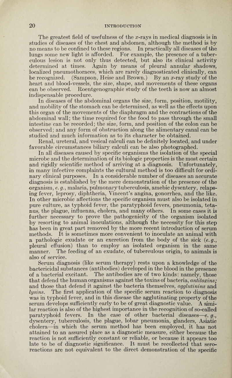 The greatest field of usefulness of the x-rays in medical diagnosis is in studies of diseases of the chest and abdomen, although the method is by no means to be confined to these regions. In practically all diseases of the lungs some new light is afforded. For example, the presence of a tuber¬ culous lesion is not only thus detected, but also its clinical activity determined at times. Again by means of pleural annular shadows, localized pneumothoraces, which are rarely diagnosticated clinically, can be recognized. (Sampson, Heise and Brown.) By an x-ray study of the heart and blood-vessels, the size, shape, and movements of these organs can be observed. Roentgenographic study of the teeth is now an almost indispensable procedure. In diseases of the abdominal organs the size, form, position, motility, and mobility of the stomach can be determined, as well as the effects upon this organ of the movements of the diaphragm and the contractions of the abdominal wall; the time required for the food to pass through the small intestine can be recorded; the size, form, and position of the colon can be observed; and any form of obstruction along the alimentary canal can be studied and much information as to its character be obtained. Renal, ureteral, and vesical calculi can be definitely located, and under favorable circumstances biliary calculi can be also photographed. In all diseases caused by specific organisms the isolation of the special microbe and the determination of its biologic properties is the most certain and rigidly scientific method of arriving at a diagnosis. Unfortunately, in many infective complaints the cultural method is too difficult for ordi¬ nary clinical purposes. In a considerable number of diseases an accurate diagnosis is established by the mere demonstration of the presence of the organism, e. g., malaria, pulmonary tuberculosis, amebic dysentery, relaps¬ ing fever, leprosy, diphtheria, Vincent’s angina, gonorrhea, and the like. In other microbic affections the specific organism must also be isolated in pure culture, as typhoid fever, the paratyphoid fevers, pneumonia, teta¬ nus, the plague, influenza, cholera, and many others. In some cases it is further necessary to prove the pathogenicity of the organism isolated by resorting to animal inoculations, although the necessity for this step has been in great part removed by the more recent introduction of serum methods. It is sometimes more convenient to inoculate an animal with a pathologic exudate or an excretion from the body of the sick (e. g., pleural effusion) than to employ an isolated organism in the same manner. The feeding of an exudate, of tuberculous origin, to animals is also of service. Serum diagnosis (like serum therapy) rests upon a knowledge of the bactericidal substances (antibodies) developed in the blood in the presence of a bacterial excitant. The antibodies are of two kinds: namely, those that defend the human organisms against the toxins of bacteria, antitoxins; and those that defend it against the bacteria themselves, agglutinins and lysins. The first application of the specific serum reaction to diagnosis was in typhoid fever, and in this disease the agglutinating property of the serum develops sufficiently early to be of great diagnostic value. A simi¬ lar reaction is also of the highest importance in the recognition of so-called paratyphoid fevers. In the case of other bacterial diseases—e. g., dysentery, tuberculosis, the plague, lobar pneumonia, glanders, Asiatic cholera—in which the serum method has been employed, it has not attained to an assured place as a diagnostic measure, either because the reaction is not sufficiently constant or reliable, or because it appears too late to be of diagnostic significance. It must be recollected that sero- reactions are not equivalent to the direct demonstration of the specific