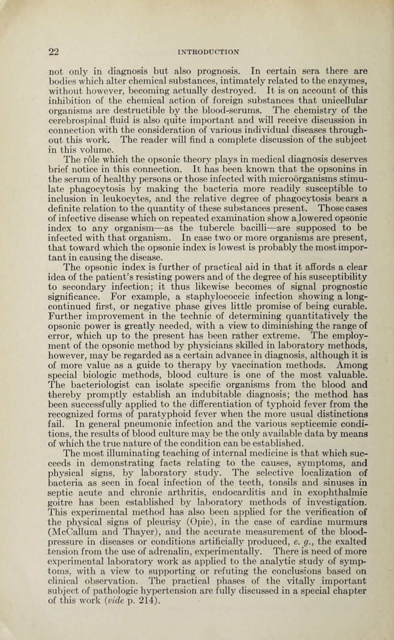 not only in diagnosis but also prognosis. In certain sera there are bodies which alter chemical substances, intimately related to the enzymes, without however, becoming actually destroyed. It is on account of this inhibition of the chemical action of foreign substances that unicellular organisms are destructible by the blood-serums. The chemistry of the cerebrospinal fluid is also quite important and will receive discussion in connection with the consideration of various individual diseases through¬ out this work. The reader will find a complete discussion of the subject in this volume. The role which the opsonic theory plays in medical diagnosis deserves brief notice in this connection. It has been known that the opsonins in the serum of healthy persons or those infected with microorganisms stimu¬ late phagocytosis by making the bacteria more readily susceptible to inclusion in leukocytes, and the relative degree of phagocytosis bears a definite relation to the quantity of these substances present. Those cases of infective disease which on repeated examination show a lowered opsonic index to any organism—as the tubercle bacilli—are supposed to be infected with that organism. In case two or more organisms are present, that toward which the opsonic index is lowest is probably the most impor¬ tant in causing the disease. The opsonic index is further of practical aid in that it affords a clear idea of the patient’s resisting powers and of the degree of his susceptibility to secondary infection; it thus likewise becomes of signal prognostic significance. For example, a staphylococcic infection showing a long- continued first, or negative phase gives little promise of being curable. Further improvement in the technic of determining quantitatively the opsonic power is greatly needed, with a view to diminishing the range of error, which up to the present has been rather extreme. The employ¬ ment of the opsonic method by physicians skilled in laboratory methods, however, may be regarded as a certain advance in diagnosis, although it is of more value as a guide to therapy by vaccination methods. Among special biologic methods, blood culture is one of the most valuable. The bacteriologist can isolate specific organisms from the blood and thereby promptly establish an indubitable diagnosis; the method has been successfully applied to the differentiation of typhoid fever from the recognized forms of paratyphoid fever when the more usual distinctions fail. In general pneumonic infection and the various septicemic condi¬ tions, the results of blood culture may be the only available data by means of which the true nature of the condition can be established. The most illuminating teaching of internal medicine is that which suc¬ ceeds in demonstrating facts relating to the causes, symptoms, and physical signs, by laboratory study. The selective localization of bacteria as seen in focal infection of the teeth, tonsils and sinuses in septic acute and chronic arthritis, endocarditis and in exophthalmic goitre has been established by laboratory methods of investigation. This experimental method has also been applied for the verification of the physical signs of pleurisy (Opie), in the case of cardiac murmurs (McCallum and Thayer), and the accurate measurement of the blood- pressure in diseases or conditions artificially produced, e. g., the exalted tension from the use of adrenalin, experimentally. There is need of more experimental laboratory work as applied to the analytic study of symp¬ toms, with a view to supporting or refuting the conclusions based on clinical observation. The practical phases of the vitally important subject of pathologic hypertension are fully discussed in a special chapter of this work (vide p. 214).