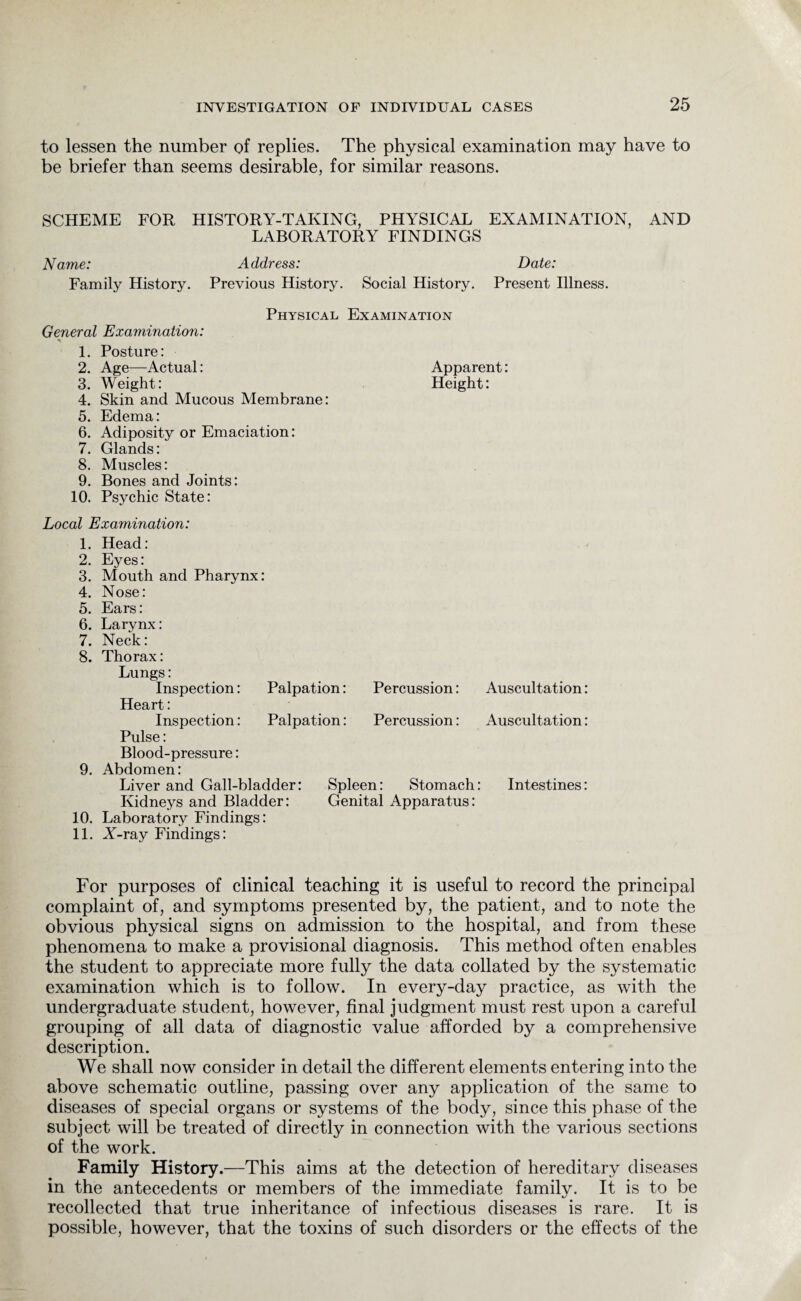 to lessen the number of replies. The physical examination may have to be briefer than seems desirable, for similar reasons. SCHEME FOR HISTORY-TAKING, PHYSICAL EXAMINATION, AND LABORATORY FINDINGS Name: Address: Date: Family History. Previous History. Social History. Present Illness. Physical Examination General Examination: 1. Posture: 2. Age—Actual: Apparent: 3. Weight: Height: 4. Skin and Mucous Membrane: 5. Edema: 6. Adiposity or Emaciation: 7. Glands: 8. Muscles: 9. Bones and Joints: 10. Psychic State: Local Examination: 1. Head: 2. Eyes: 3. Mouth and Pharynx: 4. Nose: 5. Ears: 6. Larynx: 7. Neck: 8. Thorax: Lungs: Inspection: Palpation: Percussion: Auscultation: Heart: Inspection: Palpation: Percussion: Auscultation: Pulse: Blood-pressure: 9. Abdomen: Liver and Gall-bladder: Spleen: Stomach: Intestines: Kidneys and Bladder: Genital Apparatus: 10. Laboratory Findings: 11. Y-ray Findings: For purposes of clinical teaching it is useful to record the principal complaint of, and symptoms presented by, the patient, and to note the obvious physical signs on admission to the hospital, and from these phenomena to make a provisional diagnosis. This method often enables the student to appreciate more fully the data collated by the systematic examination which is to follow. In every-day practice, as with the undergraduate student, however, final judgment must rest upon a careful grouping of all data of diagnostic value afforded by a comprehensive description. We shall now consider in detail the different elements entering into the above schematic outline, passing over any application of the same to diseases of special organs or systems of the body, since this phase of the subject will be treated of directly in connection with the various sections of the work. Family History.—This aims at the detection of hereditary diseases in the antecedents or members of the immediate family. It is to be recollected that true inheritance of infectious diseases is rare. It is possible, however, that the toxins of such disorders or the effects of the