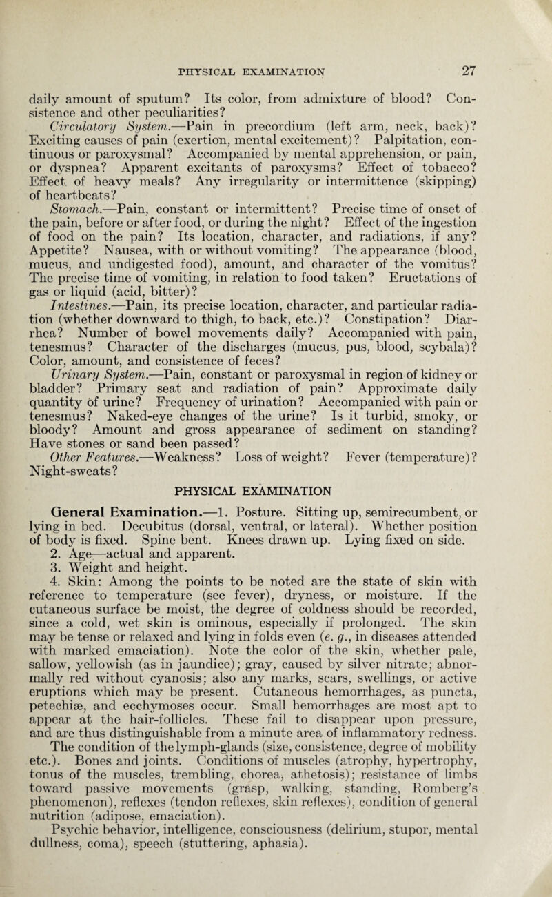 daily amount of sputum? Its color, from admixture of blood? Con¬ sistence and other peculiarities? Circulatory System.—Pain in precordium (left arm, neck, back)? Exciting causes of pain (exertion, mental excitement)? Palpitation, con¬ tinuous or paroxysmal? Accompanied by mental apprehension, or pain, or dyspnea? Apparent excitants of paroxysms? Effect of tobacco? Effect of heavy meals? Any irregularity or intermittence (skipping) of heartbeats? Stomach.—Pain, constant or intermittent? Precise time of onset of the pain, before or after food, or during the night? Effect of the ingestion of food on the pain? Its location, character, and radiations, if any? Appetite? Nausea, with or without vomiting? The appearance (blood, mucus, and undigested food), amount, and character of the vomitus? The precise time of vomiting, in relation to food taken? Eructations of gas or liquid (acid, bitter)? Intestines.—Pain, its precise location, character, and particular radia¬ tion (whether downward to thigh, to back, etc.)? Constipation? Diar¬ rhea? Number of bowel movements daily? Accompanied with pain, tenesmus? Character of the discharges (mucus, pus, blood, scybala)? Color, amount, and consistence of feces? Urinary System.—Pain, constant or paroxysmal in region of kidney or bladder? Primary seat and radiation of pain? Approximate daily quantity of urine? Frequency of urination? Accompanied with pain or tenesmus? Naked-eye changes of the urine? Is it turbid, smoky, or bloody? Amount and gross appearance of sediment on standing? Have stones or sand been passed? Other Features.—Weakness? Loss of weight? Fever (temperature)? Night-sweats? PHYSICAL EXAMINATION General Examination.—1. Posture. Sitting up, semirecumbent, or lying in bed. Decubitus (dorsal, ventral, or lateral). Whether position of body is fixed. Spine bent. Knees drawn up. Lying fixed on side. 2. Age-—actual and apparent. 3. Weight and height. 4. Skin: Among the points to be noted are the state of skin with reference to temperature (see fever), dryness, or moisture. If the cutaneous surface be moist, the degree of coldness should be recorded, since a cold, wet skin is ominous, especially if prolonged. The skin may be tense or relaxed and lying in folds even (e. g., in diseases attended with marked emaciation). Note the color of the skin, whether pale, sallow, yellowish (as in jaundice); gray, caused by silver nitrate; abnor¬ mally red without cyanosis; also any marks, scars, swellings, or active eruptions which may be present. Cutaneous hemorrhages, as puncta, petechise, and ecchymoses occur. Small hemorrhages are most apt to appear at the hair-follicles. These fail to disappear upon pressure, and are thus distinguishable from a minute area of inflammatory redness. The condition of the lymph-glands (size, consistence, degree of mobility etc.). Bones and joints. Conditions of muscles (atrophy, hypertrophy, tonus of the muscles, trembling, chorea, athetosis); resistance of limbs toward passive movements (grasp, walking, standing, Romberg’s phenomenon), reflexes (tendon reflexes, skin reflexes), condition of general nutrition (adipose, emaciation). Psychic behavior, intelligence, consciousness (delirium, stupor, mental dullness, coma), speech (stuttering, aphasia).