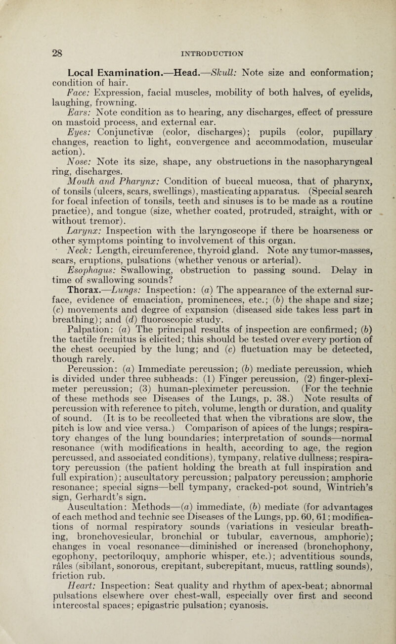 Local Examination.—Head.—Skull: Note size and conformation; condition of hair. Face: Expression, facial muscles, mobility of both halves, of eyelids, laughing, frowning. Ears: Note condition as to hearing, any discharges, effect of pressure on mastoid process, and external ear. Eyes: Conjunctive (color, discharges); pupils (color, pupillary changes, reaction to light, convergence and accommodation, muscular action). Nose: Note its size, shape, any obstructions in the nasopharyngeal ring, discharges. Mouth and Pharynx: Condition of buccal mucosa, that of pharynx, of tonsils (ulcers, scars, swellings), masticating apparatus. (Special search for focal infection of tonsils, teeth and sinuses is to be made as a routine practice), and tongue (size, whether coated, protruded, straight, with or without tremor). Larynx: Inspection with the laryngoscope if there be hoarseness or other symptoms pointing to involvement of this organ. • Neck: Length, circumference, thyroid gland. Note any tumor-masses, scars, eruptions, pulsations (whether venous or arterial). Esophagus: Swallowing, obstruction to passing sound. Delay in time of swallowing sounds? Thorax.—Lungs: Inspection: (a) The appearance of the external sur¬ face, evidence of emaciation, prominences, etc.; (6) the shape and size; (c) movements and degree of expansion (diseased side takes less part in breathing); and (d) fluoroscopic study. Palpation: (a) The principal results of inspection are confirmed; (b) the tactile fremitus is elicited; this should be tested over every portion of the chest occupied by the lung; and (c) fluctuation may be detected, though rarely. Percussion: (a) Immediate percussion; (6) mediate percussion, which is divided under three subheads: (1) Finger percussion, (2) finger-plexi- meter percussion; (3) human-pleximeter percussion. (For the technic of these methods see Diseases of the Lungs, p. 38.) Note results of percussion with reference to pitch, volume, length or duration, and quality of sound. (It is to be recollected that when the vibrations are slow, the pitch is low and vice versa.) Comparison of apices of the lungs; respira¬ tory changes of the lung boundaries; interpretation of sounds—normal resonance (with modifications in health, according to age, the region percussed, and associated conditions), tympany, relative dullness; respira¬ tory percussion (the patient holding the breath at full inspiration and full expiration); auscultatory percussion; palpatory percussion; amphoric resonance; special signs—bell tympany, cracked-pot sound, Wintrich’s sign, Gerhardt’s sign. Auscultation: Methods—(a) immediate, (6) mediate (for advantages of each method and technic see Diseases of the Lungs, pp. 60, 61; modifica¬ tions of normal respiratory sounds (variations in vesicular breath¬ ing, bronchovesicular, bronchial or tubular, cavernous, amphoric); changes in vocal resonance—diminished or increased (bronchophony, egophony, pectoriloquy, amphoric whisper, etc.); adventitious sounds, rales (sibilant, sonorous, crepitant, subcrepitant, mucus, rattling sounds), friction rub. Heart: Inspection: Seat quality and rhythm of apex-beat; abnormal pulsations elsewhere over chest-wall, especially over first and second intercostal spaces; epigastric pulsation; cyanosis.