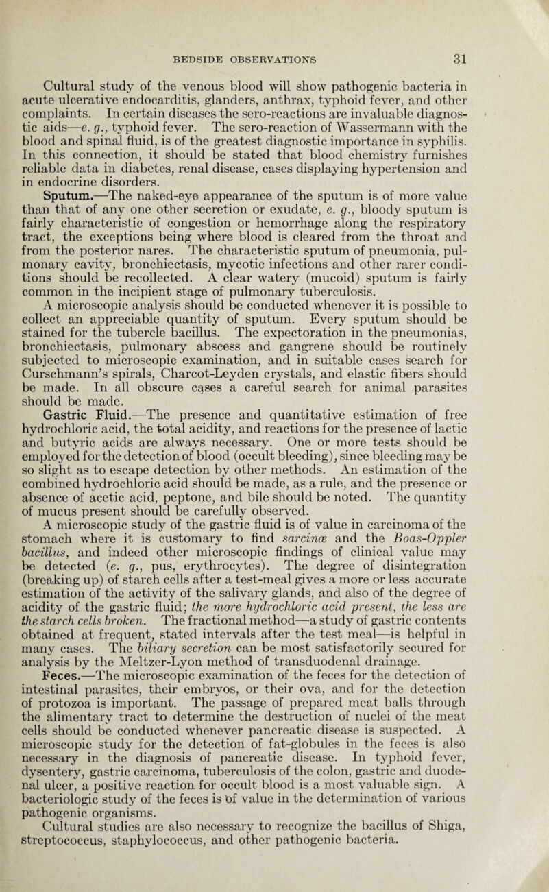Cultural study of the venous blood will show pathogenic bacteria in acute ulcerative endocarditis, glanders, anthrax, typhoid fever, and other complaints. In certain diseases the sero-reactions are invaluable diagnos¬ tic aids—e. g., typhoid fever. The sero-reaction of Wassermann with the blood and spinal fluid, is of the greatest diagnostic importance in syphilis. In this connection, it should be stated that blood chemistry furnishes reliable data in diabetes, renal disease, cases displaying hypertension and in endocrine disorders. Sputum.—The naked-eye appearance of the sputum is of more value than that of any one other secretion or exudate, e. g., bloody sputum is fairly characteristic of congestion or hemorrhage along the respiratory tract, the exceptions being where blood is cleared from the throat and from the posterior nares. The characteristic sputum of pneumonia, pul¬ monary cavity, bronchiectasis, mycotic infections and other rarer condi¬ tions should be recollected. A clear watery (mucoid) sputum is fairly common in the incipient stage of pulmonary tuberculosis. A microscopic analysis should be conducted whenever it is possible to collect an appreciable quantity of sputum. Every sputum should be stained for the tubercle bacillus. The expectoration in the pneumonias, bronchiectasis, pulmonary abscess and gangrene should be routinely subjected to microscopic examination, and in suitable cases search for Curschmann’s spirals, Charcot-Leyden crystals, and elastic fibers should be made. In all obscure cases a careful search for animal parasites should be made. Gastric Fluid.—The presence and quantitative estimation of free hydrochloric acid, the total acidity, and reactions for the presence of lactic and butyric acids are always necessary. One or more tests should be employed for the detection of blood (occult bleeding), since bleeding may be so slight as to escape detection by other methods. An estimation of the combined hydrochloric acid should be made, as a rule, and the presence or absence of acetic acid, peptone, and bile should be noted. The quantity of mucus present should be carefully observed. A microscopic study of the gastric fluid is of value in carcinoma of the stomach where it is customary to find sarcince and the Boas-Oppler bacillus, and indeed other microscopic findings of clinical value may be detected (e. g., pus, erythrocytes). The degree of disintegration (breaking up) of starch cells after a test-meal gives a more or less accurate estimation of the activity of the salivary glands, and also of the degree of acidity of the gastric fluid; the more hydrochloric acid present, the less are the starch cells broken. The fractional method—a study of gastric contents obtained at frequent, stated intervals after the test meal—is helpful in many cases. The biliary secretion can be most satisfactorily secured for analysis by the Meltzer-Lyon method of transduodenal drainage. Feces.—The microscopic examination of the feces for the detection of intestinal parasites, their embryos, or their ova, and for the detection of protozoa is important. The passage of prepared meat balls through the alimentary tract to determine the destruction of nuclei of the meat cells should be conducted whenever pancreatic disease is suspected. A microscopic study for the detection of fat-globules in the feces is also necessary in the diagnosis of pancreatic disease. In typhoid fever, dysentery, gastric carcinoma, tuberculosis of the colon, gastric and duode¬ nal ulcer, a positive reaction for occult blood is a most valuable sign. A bacteriologic study of the feces is of value in the determination of various pathogenic organisms. Cultural studies are also necessary to recognize the bacillus of Shiga, streptococcus, staphylococcus, and other pathogenic bacteria.
