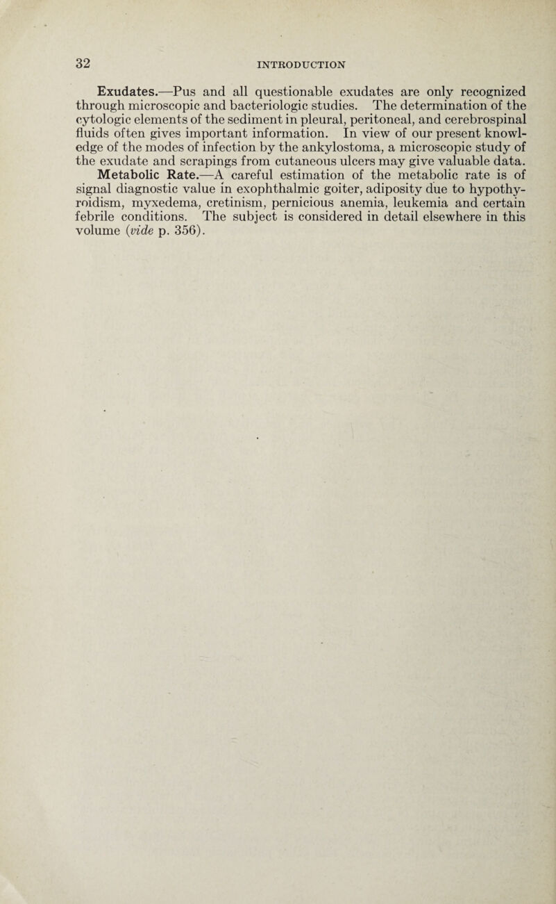 Exudates.—Pus and all questionable exudates are only recognized through microscopic and bacteriologic studies. The determination of the cytologic elements of the sediment in pleural, peritoneal, and cerebrospinal fluids often gives important information. In view of our present knowl¬ edge of the modes of infection by the ankylostoma, a microscopic study of the exudate and scrapings from cutaneous ulcers may give valuable data. Metabolic Rate.—A careful estimation of the metabolic rate is of signal diagnostic value in exophthalmic goiter, adiposity due to hypothy¬ roidism, myxedema, cretinism, pernicious anemia, leukemia and certain febrile conditions. The subject is considered in detail elsewhere in this volume {vide p. 356).