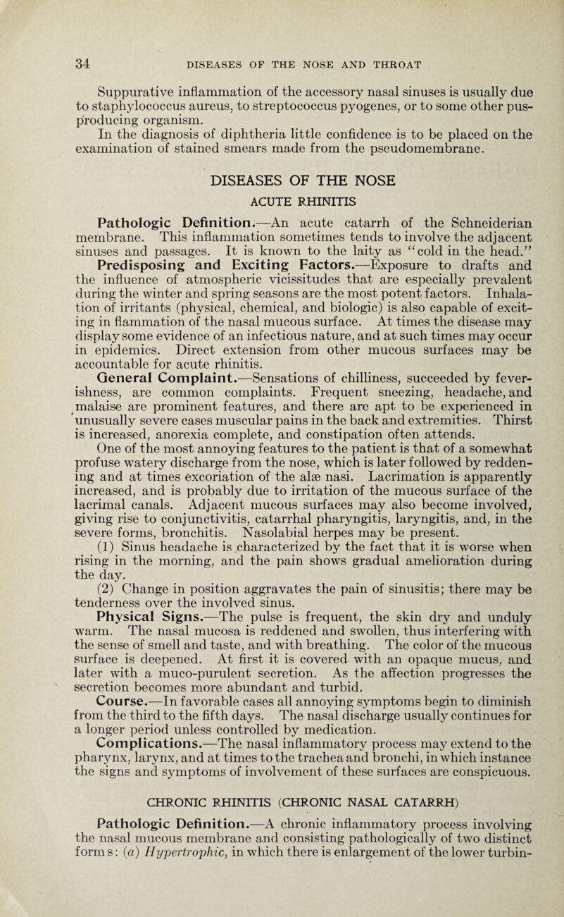 Suppurative inflammation of the accessory nasal sinuses is usually due to staphylococcus aureus, to streptococcus pyogenes, or to some other pus- producing organism. In the diagnosis of diphtheria little confidence is to be placed on the examination of stained smears made from the pseudomembrane. DISEASES OF THE NOSE ACUTE RHINITIS Pathologic Definition.—An acute catarrh of the Schneiderian membrane. This inflammation sometimes tends to involve the adjacent sinuses and passages. It is known to the laity as “cold in the head.” Predisposing and Exciting Factors.—Exposure to drafts and the influence of atmospheric vicissitudes that are especially prevalent during the winter and spring seasons are the most potent factors. Inhala¬ tion of irritants (physical, chemical, and biologic) is also capable of excit¬ ing in flammation of the nasal mucous surface. At times the disease may display some evidence of an infectious nature, and at such times may occur in epidemics. Direct extension from other mucous surfaces may be accountable for acute rhinitis. General Complaint.—Sensations of chilliness, succeeded by fever¬ ishness, are common complaints. Frequent sneezing, headache, and malaise are prominent features, and there are apt to be experienced in unusually severe cases muscular pains in the back and extremities. Thirst is increased, anorexia complete, and constipation often attends. One of the most annoying features to the patient is that of a somewhat profuse watery discharge from the nose, which is later followed by redden¬ ing and at times excoriation of the alse nasi. Lacrimation is apparently increased, and is probably due to irritation of the mucous surface of the lacrimal canals. Adjacent mucous surfaces may also become involved, giving rise to conjunctivitis, catarrhal pharyngitis, laryngitis, and, in the severe forms, bronchitis. Nasolabial herpes may be present. (1) Sinus headache is characterized by the fact that it is worse when rising in the morning, and the pain shows gradual amelioration during the day. (2) Change in position aggravates the pain of sinusitis; there may be tenderness over the involved sinus. Physical Signs.—The pulse is frequent, the skin dry and unduly warm. The nasal mucosa is reddened and swollen, thus interfering with the sense of smell and taste, and with breathing. The color of the mucous surface is deepened. At first it is covered with an opaque mucus, and later with a muco-purulent secretion. As the affection progresses the secretion becomes more abundant and turbid. Course.—In favorable cases all annoying symptoms begin to diminish from the third to the fifth days. The nasal discharge usually continues for a longer period unless controlled by medication. Complications.—The nasal inflammatory process may extend to the pharynx, larynx, and at times to the trachea and bronchi, in which instance the signs and symptoms of involvement of these surfaces are conspicuous. CHRONIC RHINITIS (CHRONIC NASAL CATARRH) Pathologic Definition .—A chronic inflammatory process involving the nasal mucous membrane and consisting pathologically of two distinct form s: (a) Hypertrophic, in which there is enlargement of the lower turbin-