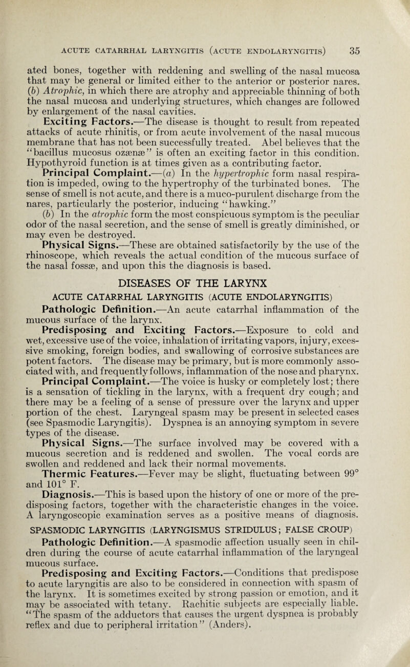 ated bones, together with reddening and swelling of the nasal mucosa that may be general or limited either to the anterior or posterior nares. (6) Atrophic, in which there are atrophy and appreciable thinning of both the nasal mucosa and underlying structures, which changes are followed by enlargement of the nasal cavities. Exciting Factors.—The disease is thought to result from repeated attacks of acute rhinitis, or from acute involvement of the nasal mucous membrane that has not been successfully treated. Abel believes that the “bacillus mucosus ozsense” is often an exciting factor in this condition. Hypothyroid function is at times given as a contributing factor. Principal Complaint.—(a) In the hypertrophic form nasal respira¬ tion is impeded, owing to the hypertrophy of the turbinated bones. The sense of smell is not acute, and there is a muco-purulent discharge from the nares, particularly the posterior, inducing “hawking.” (5) In the atrophic form the most conspicuous symptom is the peculiar odor of the nasal secretion, and the sense of smell is greatly diminished, or may even be destroyed. Physical Signs.—These are obtained satisfactorily by the use of the rhinoscope, which reveals the actual condition of the mucous surface of the nasal fossae, and upon this the diagnosis is based. DISEASES OF THE LARYNX ACUTE CATARRHAL LARYNGITIS (ACUTE ENDOLARYNGITIS) Pathologic Definition .—An acute catarrhal inflammation of the mucous surface of the larynx. Predisposing and Exciting Factors.—Exposure to cold and wet, excessive use of the voice, inhalation of irritating vapors, injury, exces¬ sive smoking, foreign bodies, and swallowing of corrosive substances are potent factors. The disease may be primary, but is more commonly asso¬ ciated with, and frequently follows, inflammation of the nose and pharynx. Principal Complaint.—The voice is husky or completely lost; there is a sensation of tickling in the larynx, with a frequent dry cough; and there may be a feeling of a sense of pressure over the larynx and upper portion of the chest. Laryngeal spasm may be present in selected cases (see Spasmodic Laryngitis). Dyspnea is an annoying symptom in severe types of the disease. Physical Signs.—The surface involved may be covered with a mucous secretion and is reddened and swollen. The vocal cords are swollen and reddened and lack their normal movements. Thermic Features.—Fever may be slight, fluctuating between 99° and 101° F. Diagnosis.—This is based upon the history of one or more of the pre¬ disposing factors, together with the characteristic changes in the voice. A laryngoscopic examination serves as a positive means of diagnosis. SPASMODIC LARYNGITIS (LARYNGISMUS STRIDULUS; FALSE CROUP) Pathologic Definition.—A spasmodic affection usually seen in chil¬ dren during the course of acute catarrhal inflammation of the laryngeal mucous surface. Predisposing and Exciting Factors.—Conditions that predispose to acute laryngitis are also to be considered in connection with spasm of the larynx. It is sometimes excited by strong passion or emotion, and it may be associated with tetany. Rachitic subjects are especially liable. “The spasm of the adductors that causes the urgent dyspnea is probably reflex and due to peripheral irritation” (Anders).