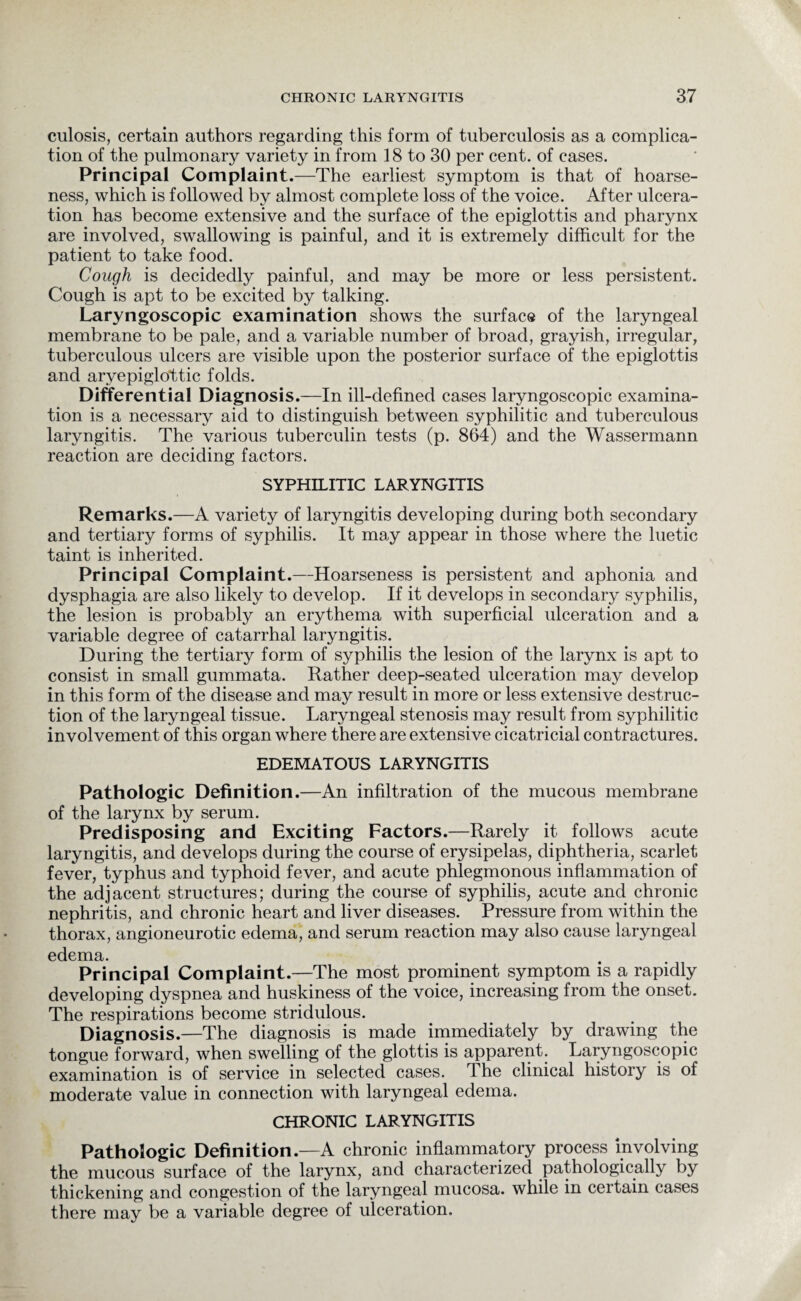 culosis, certain authors regarding this form of tuberculosis as a complica¬ tion of the pulmonary variety in from 18 to 30 per cent, of cases. Principal Complaint.—The earliest symptom is that of hoarse¬ ness, which is followed by almost complete loss of the voice. After ulcera¬ tion has become extensive and the surface of the epiglottis and pharynx are involved, swallowing is painful, and it is extremely difficult for the patient to take food. Cough is decidedly painful, and may be more or less persistent. Cough is apt to be excited by talking. Laryngoscopic examination shows the surface of the laryngeal membrane to be pale, and a variable number of broad, grayish, irregular, tuberculous ulcers are visible upon the posterior surface of the epiglottis and aryepiglottic folds. Differential Diagnosis .—In ill-defined cases laryngoscopic examina¬ tion is a necessary aid to distinguish between syphilitic and tuberculous laryngitis. The various tuberculin tests (p. 864) and the Wassermann reaction are deciding factors. SYPHILITIC LARYNGITIS Remarks.—A variety of laryngitis developing during both secondary and tertiary forms of syphilis. It may appear in those where the luetic taint is inherited. Principal Complaint.—Hoarseness is persistent and aphonia and dysphagia are also likely to develop. If it develops in secondary syphilis, the lesion is probably an erythema with superficial ulceration and a variable degree of catarrhal laryngitis. During the tertiary form of syphilis the lesion of the larynx is apt to consist in small gummata. Rather deep-seated ulceration may develop in this form of the disease and may result in more or less extensive destruc¬ tion of the laryngeal tissue. Laryngeal stenosis may result from syphilitic involvement of this organ where there are extensive cicatricial contractures. EDEMATOUS LARYNGITIS Pathologic Definition.—An infiltration of the mucous membrane of the larynx by serum. Predisposing and Exciting Factors.—Rarely it follows acute laryngitis, and develops during the course of erysipelas, diphtheria, scarlet fever, typhus and typhoid fever, and acute phlegmonous inflammation of the adjacent structures; during the course of syphilis, acute and chronic nephritis, and chronic heart and liver diseases. Pressure from within the thorax, angioneurotic edema, and serum reaction may also cause laryngeal edema. Principal Complaint.—The most prominent symptom is a rapidly developing dyspnea and huskiness of the voice, increasing from the onset. The respirations become stridulous. Diagnosis.—The diagnosis is made immediately by drawing the tongue forward, when swelling of the glottis is apparent. Laryngoscopic examination is of service in selected cases. The clinical history is of moderate value in connection with laryngeal edema. CHRONIC LARYNGITIS Pathologic Definition.—A chronic inflammatory process Involving the mucous surface of the larynx, and characterized pathologically by thickening and congestion of the laryngeal mucosa, while in certain cases there may be a variable degree of ulceration.