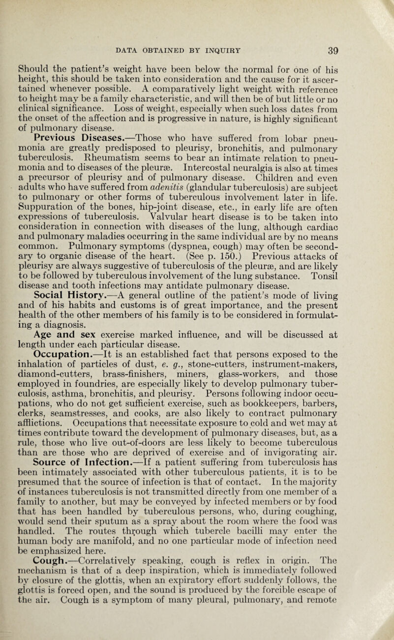 Should the patient’s weight have been below the normal for one of his height, this should be taken into consideration and the cause for it ascer¬ tained whenever possible. A comparatively light weight with reference to height may be a family characteristic, and will then be of but little or no clinical significance. Loss of weight, especially when such loss dates from the onset of the affection and is progressive in nature, is highly significant of pulmonary disease. Previous Diseases.—Those who have suffered from lobar pneu¬ monia are greatly predisposed to pleurisy, bronchitis, and pulmonary tuberculosis. Rheumatism seems to bear an intimate relation to pneu¬ monia and to diseases of the pleurae. Intercostal neuralgia is also at times a precursor of pleurisy and of pulmonary disease. Children and even adults who have suffered from adenitis (glandular tuberculosis) are subject to pulmonary or other forms of tuberculous involvement later in life. Suppuration of the bones, hip-joint disease, etc., in early life are often expressions of tuberculosis. Valvular heart disease is to be taken into consideration in connection with diseases of the lung, although cardiac and pulmonary maladies occurring in the same individual are by no means common. Pulmonary symptoms (dyspnea, cough) may often be second¬ ary to organic disease of the heart. (See p. 150.) Previous attacks of pleurisy are always suggestive of tuberculosis of the pleurae, and are likely to be followed by tuberculous involvement of the lung substance. Tonsil disease and tooth infections may antidate pulmonary disease. Social History.—A general outline of the patient's mode of living and of his habits and customs is of great importance, and the present health of the other members of his family is to be considered in formulat¬ ing a diagnosis. Age and sex exercise marked influence, and will be discussed at length under each particular disease. Occupation.—It is an established fact that persons exposed to the inhalation of particles of dust, e. g., stone-cutters, instrument-makers, diamond-cutters, brass-finishers, miners, glass-workers, and those employed in foundries, are especially likely to develop pulmonary tuber¬ culosis, asthma, bronchitis, and pleurisy. Persons following indoor occu¬ pations, who do not get sufficient exercise, such as bookkeepers, barbers, clerks, seamstresses, and cooks, are also likely to contract pulmonary afflictions. Occupations that necessitate exposure to cold and wet may at times contribute toward the development of pulmonary diseases, but, as a rule, those who live out-of-doors are less likely to become tuberculous than are those who are deprived of exercise and of invigorating air. Source of Infection.—If a patient suffering from tuberculosis has been intimately associated with other tuberculous patients, it is to be presumed that the source of infection is that of contact. In the majority of instances tuberculosis is not transmitted directly from one member of a family to another, but may be conveyed by infected members or by food that has been handled by tuberculous persons, who, during coughing, would send their sputum as a spray about the room where the food was handled. The routes through which tubercle bacilli may enter the human body are manifold, and no one particular mode of infection need be emphasized here. Cough.—Correlatively speaking, cough is reflex in origin. The mechanism is that of a deep inspiration, which is immediately followed by closure of the glottis, when an expiratory effort suddenly follows, the glottis is forced open, and the sound is produced by the forcible escape of the air. Cough is a symptom of many pleural, pulmonary, and remote