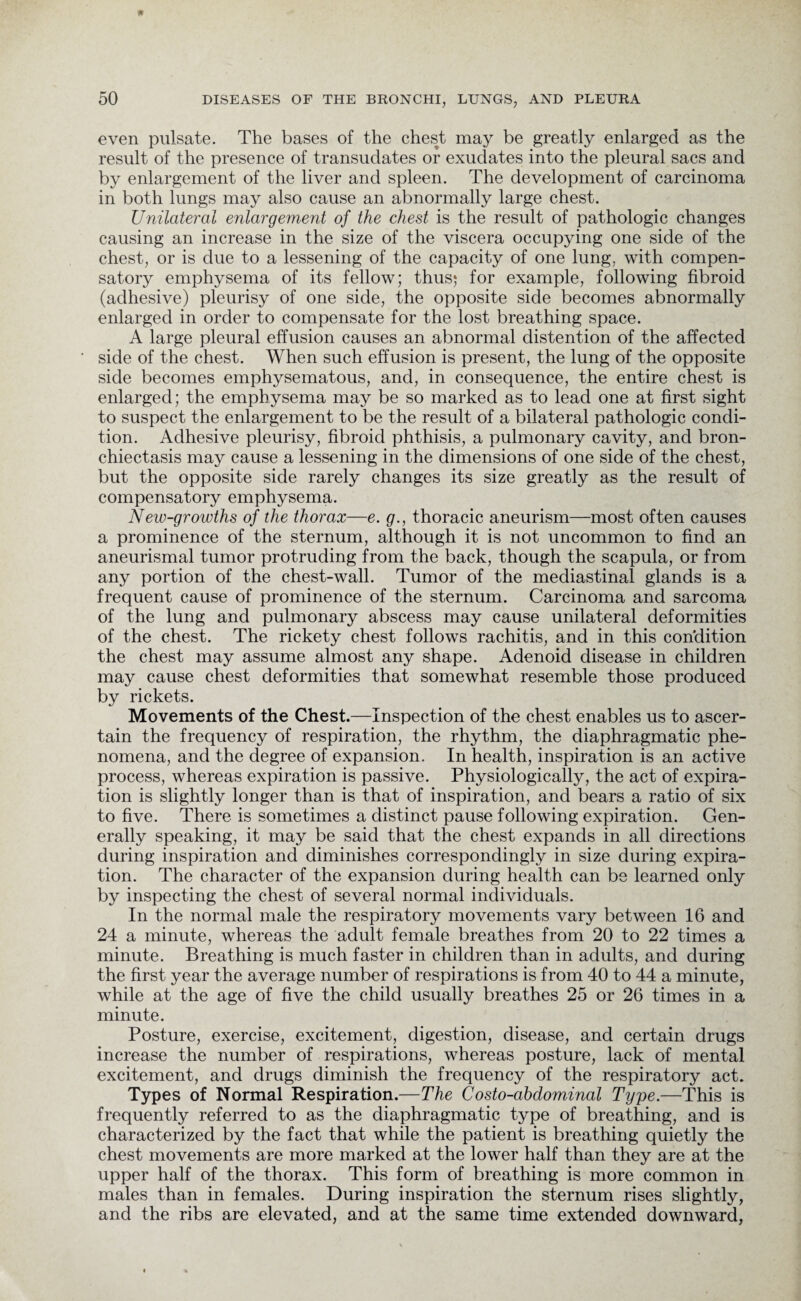 even pulsate. The bases of the chest may be greatly enlarged as the result of the presence of transudates or exudates into the pleural sacs and by enlargement of the liver and spleen. The development of carcinoma in both lungs may also cause an abnormally large chest. Unilateral enlargement of the chest is the result of pathologic changes causing an increase in the size of the viscera occupying one side of the chest, or is due to a lessening of the capacity of one lung, with compen¬ satory emphysema of its fellow; thus; for example, following fibroid (adhesive) pleurisy of one side, the opposite side becomes abnormally enlarged in order to compensate for the lost breathing space. A large pleural effusion causes an abnormal distention of the affected side of the chest. When such effusion is present, the lung of the opposite side becomes emphysematous, and, in consequence, the entire chest is enlarged; the emphysema may be so marked as to lead one at first sight to suspect the enlargement to be the result of a bilateral pathologic condi¬ tion. Adhesive pleurisy, fibroid phthisis, a pulmonary cavity, and bron¬ chiectasis may cause a lessening in the dimensions of one side of the chest, but the opposite side rarely changes its size greatly as the result of compensatory emphysema. New-growths of the thorax—e. g., thoracic aneurism—most often causes a prominence of the sternum, although it is not uncommon to find an aneurismal tumor protruding from the back, though the scapula, or from any portion of the chest-wall. Tumor of the mediastinal glands is a frequent cause of prominence of the sternum. Carcinoma and sarcoma of the lung and pulmonary abscess may cause unilateral deformities of the chest. The rickety chest follows rachitis, and in this condition the chest may assume almost any shape. Adenoid disease in children may cause chest deformities that somewhat resemble those produced by rickets. Movements of the Chest.—Inspection of the chest enables us to ascer¬ tain the frequency of respiration, the rhythm, the diaphragmatic phe¬ nomena, and the degree of expansion. In health, inspiration is an active process, whereas expiration is passive. Physiologically, the act of expira¬ tion is slightly longer than is that of inspiration, and bears a ratio of six to five. There is sometimes a distinct pause following expiration. Gen¬ erally speaking, it may be said that the chest expands in all directions during inspiration and diminishes correspondingly in size during expira¬ tion. The character of the expansion during health can be learned only by inspecting the chest of several normal individuals. In the normal male the respiratory movements vary between 16 and 24 a minute, whereas the adult female breathes from 20 to 22 times a minute. Breathing is much faster in children than in adults, and during the first year the average number of respirations is from 40 to 44 a minute, while at the age of five the child usually breathes 25 or 26 times in a minute. Posture, exercise, excitement, digestion, disease, and certain drugs increase the number of respirations, whereas posture, lack of mental excitement, and drugs diminish the frequency of the respiratory act. Types of Normal Respiration.—The Costo-abdominal Type.—This is frequently referred to as the diaphragmatic type of breathing, and is characterized by the fact that while the patient is breathing quietly the chest movements are more marked at the lower half than they are at the upper half of the thorax. This form of breathing is more common in males than in females. During inspiration the sternum rises slightly, and the ribs are elevated, and at the same time extended downward,