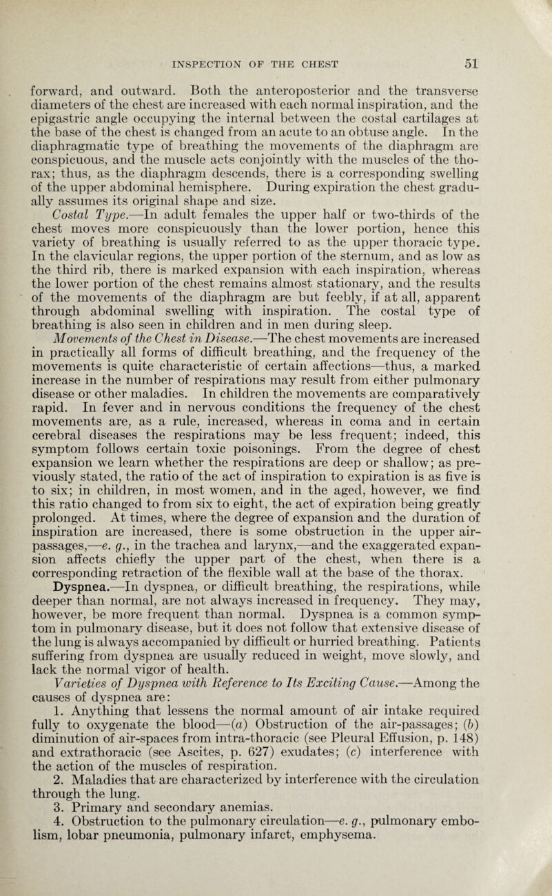 forward, and outward. Both the anteroposterior and the transverse diameters of the chest are increased with each normal inspiration, and the epigastric angle occupying the internal between the costal cartilages at the base of the chest is changed from an acute to an obtuse angle. In the diaphragmatic type of breathing the movements of the diaphragm are conspicuous, and the muscle acts conjointly with the muscles of the tho¬ rax; thus, as the diaphragm descends, there is a corresponding swelling of the upper abdominal hemisphere. During expiration the chest gradu¬ ally assumes its original shape and size. Costal Type.—In adult females the upper half or two-thirds of the chest moves more conspicuously than the lower portion, hence this variety of breathing is usually referred to as the upper thoracic type. In the clavicular regions, the upper portion of the sternum, and as low as the third rib, there is marked expansion with each inspiration, whereas the lower portion of the chest remains almost stationary, and the results of the movements of the diaphragm are but feebly, if at all, apparent through abdominal swelling with inspiration. The costal type of breathing is also seen in children and in men during sleep. Movements of the Chest in Disease.—The chest movements are increased in practically all forms of difficult breathing, and the frequency of the movements is quite characteristic of certain affections—thus, a marked increase in the number of respirations may result from either pulmonary disease or other maladies. In children the movements are comparatively rapid. In fever and in nervous conditions the frequency of the chest movements are, as a rule, increased, whereas in coma and in certain cerebral diseases the respirations may be less frequent; indeed, this symptom follows certain toxic poisonings. From the degree of chest expansion we learn whether the respirations are deep or shallow; as pre¬ viously stated, the ratio of the act of inspiration to expiration is as five is to six; in children, in most women, and in the aged, however, we find this ratio changed to from six to eight, the act of expiration being greatly prolonged. At times, where the degree of expansion and the duration of inspiration are increased, there is some obstruction in the upper air- passages,—e. g., in the trachea and larynx,—and the exaggerated expan¬ sion affects chiefly the upper part of the chest, when there is a corresponding retraction of the flexible wall at the base of the thorax. Dyspnea.—In dyspnea, or difficult breathing, the respirations, while deeper than normal, are not always increased in frequency. They may, however, be more frequent than normal. Dyspnea is a common symp¬ tom in pulmonary disease, but it does not follow that extensive disease of the lung is always accompanied by difficult or hurried breathing. Patients suffering from dyspnea are usually reduced in weight, move slowly, and lack the normal vigor of health. Varieties of Dyspnea with Reference to Its Exciting Cause.—Among the causes of dyspnea are: 1. Anything that lessens the normal amount of air intake required fully to oxygenate the blood—(a) Obstruction of the air-passages; (6) diminution of air-spaces from intra-thoracic (see Pleural Effusion, p. 148) and extrathoracic (see Ascites, p. 627) exudates; (c) interference with the action of the muscles of respiration. 2. Maladies that are characterized by interference with the circulation through the lung. 3. Primary and secondary anemias. 4. Obstruction to the pulmonary circulation—e. g., pulmonary embo¬ lism, lobar pneumonia, pulmonary infarct, emphysema.