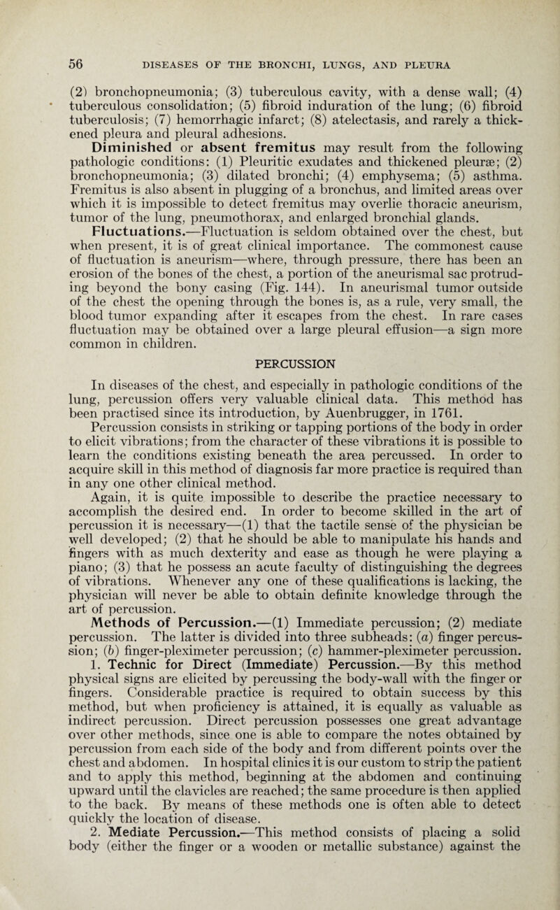 (2) bronchopneumonia; (3) tuberculous cavity, with a dense wall; (4) tuberculous consolidation; (5) fibroid induration of the lung; (6) fibroid tuberculosis; (7) hemorrhagic infarct; (8) atelectasis, and rarely a thick¬ ened pleura and pleural adhesions. Diminished or absent fremitus may result from the following pathologic conditions: (1) Pleuritic exudates and thickened pleurae; (2) bronchopneumonia; (3) dilated bronchi; (4) emphysema; (5) asthma. Fremitus is also absent in plugging of a bronchus, and limited areas over which it is impossible to detect fremitus may overlie thoracic aneurism, tumor of the lung, pneumothorax, and enlarged bronchial glands. Fluctuations.—Fluctuation is seldom obtained over the chest, but when present, it is of great clinical importance. The commonest cause of fluctuation is aneurism—where, through pressure, there has been an erosion of the bones of the chest, a portion of the aneurismal sac protrud¬ ing beyond the bony casing (Fig. 144). In aneurismal tumor outside of the chest the opening through the bones is, as a rule, very small, the blood tumor expanding after it escapes from the chest. In rare cases fluctuation may be obtained over a large pleural effusion—a sign more common in children. PERCUSSION In diseases of the chest, and especially in pathologic conditions of the lung, percussion offers very valuable clinical data. This method has been practised since its introduction, by Auenbrugger, in 1761. Percussion consists in striking or tapping portions of the body in order to elicit vibrations; from the character of these vibrations it is possible to learn the conditions existing beneath the area percussed. In order to acquire skill in this method of diagnosis far more practice is required than in any one other clinical method. Again, it is quite impossible to describe the practice necessary to accomplish the desired end. In order to become skilled in the art of percussion it is necessary—(1) that the tactile sense of the physician be well developed; (2) that he should be able to manipulate his hands and fingers with as much dexterity and ease as though he were playing a piano; (3) that he possess an acute faculty of distinguishing the degrees of vibrations. Whenever any one of these qualifications is lacking, the physician will never be able to obtain definite knowledge through the art of percussion. Methods of Percussion.—(1) Immediate percussion; (2) mediate percussion. The latter is divided into three subheads: (a) finger percus¬ sion; (b) finger-pleximeter percussion; (c) hammer-pleximeter percussion. 1. Technic for Direct (Immediate) Percussion.—By this method physical signs are elicited by percussing the body-wall with the finger or fingers. Considerable practice is required to obtain success by this method, but when proficiency is attained, it is equally as valuable as indirect percussion. Direct percussion possesses one great advantage over other methods, since one is able to compare the notes obtained by percussion from each side of the body and from different points over the chest and abdomen. In hospital clinics it is our custom to strip the patient and to apply this method, beginning at the abdomen and continuing upward until the clavicles are reached; the same procedure is then applied to the back. By means of these methods one is often able to detect quickly the location of disease. 2. Mediate Percussion.—This method consists of placing a solid body (either the finger or a wooden or metallic substance) against the