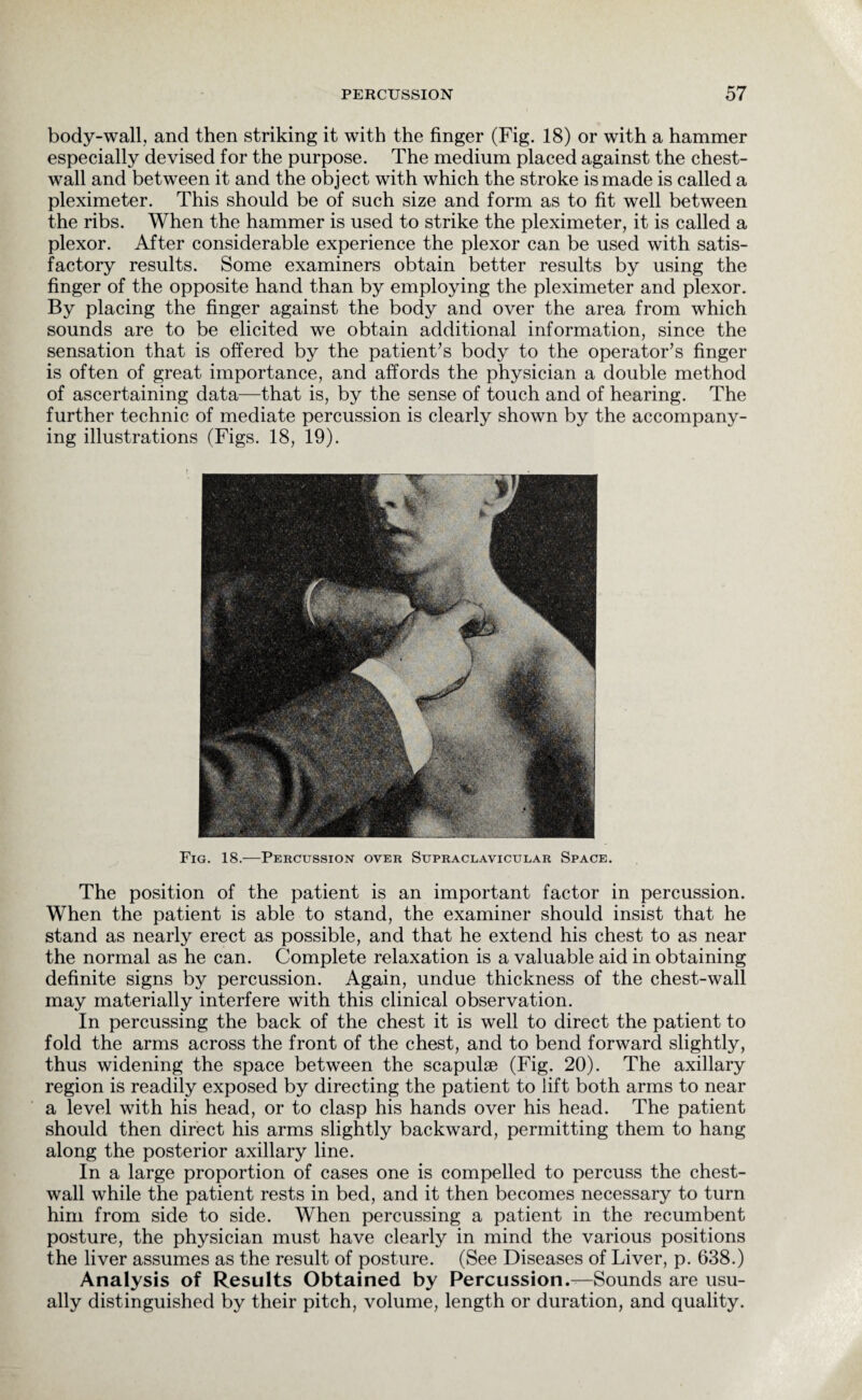 body-wall, and then striking it with the finger (Fig. 18) or with a hammer especially devised for the purpose. The medium placed against the chest- wall and between it and the object with which the stroke is made is called a pleximeter. This should be of such size and form as to fit well between the ribs. When the hammer is used to strike the pleximeter, it is called a plexor. After considerable experience the plexor can be used with satis¬ factory results. Some examiners obtain better results by using the finger of the opposite hand than by employing the pleximeter and plexor. By placing the finger against the body and over the area from which sounds are to be elicited we obtain additional information, since the sensation that is offered by the patient’s body to the operator’s finger is often of great importance, and affords the physician a double method of ascertaining data—that is, by the sense of touch and of hearing. The further technic of mediate percussion is clearly shown by the accompany¬ ing illustrations (Figs. 18, 19). The position of the patient is an important factor in percussion. When the patient is able to stand, the examiner should insist that he stand as nearly erect as possible, and that he extend his chest to as near the normal as he can. Complete relaxation is a valuable aid in obtaining definite signs by percussion. Again, undue thickness of the chest-wall may materially interfere with this clinical observation. In percussing the back of the chest it is well to direct the patient to fold the arms across the front of the chest, and to bend forward slightly, thus widening the space between the scapulae (Fig. 20). The axillary region is readily exposed by directing the patient to lift both arms to near a level with his head, or to clasp his hands over his head. The patient should then direct his arms slightly backward, permitting them to hang along the posterior axillary line. In a large proportion of cases one is compelled to percuss the chest- wall while the patient rests in bed, and it then becomes necessary to turn him from side to side. When percussing a patient in the recumbent posture, the physician must have clearly in mind the various positions the liver assumes as the result of posture. (See Diseases of Liver, p. 638.) Analysis of Results Obtained by Percussion.—Sounds are usu¬ ally distinguished by their pitch, volume, length or duration, and quality.