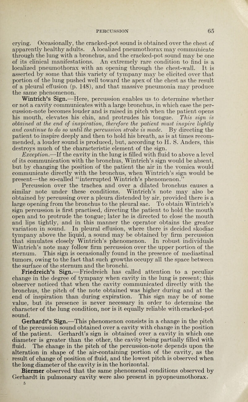 crying. Occasionally, the cracked-pot sound is obtained over the chest of apparently healthy adults. A localized pneumothorax may communicate through the lung with a bronchus, and the cracked-pot sound may be one of its clinical manifestations. An extremely rare condition to find is a localized pneumothorax with an opening through the chest-wall. It is asserted by some that this variety of tympany may be elicited over that portion of the lung pushed well toward the apex of the chest as the result of a pleural effusion (p. 148), and that massive pneumonia may produce the same phenomenon. Wintrich’s Sign .—Here, percussion enables us to determine whether or not a cavity communicates with a large bronchus, in which case the per¬ cussion-note becomes louder and is raised in pitch when the patient opens his mouth, elevates his chin, and protrudes his tongue. This sign is obtained at the end of inspiration, therefore the patient must inspire lightly and continue to do so until the percussion stroke is made. By directing the patient to inspire deeply and then to hold his breath, as is at times recom¬ mended, a louder sound is produced, but, according to H. S. Anders, this destroys much of the characteristic element of the sign. Exception.—If the cavity in the lung is filled with fluid to above a level of its communication with the bronchus, Wintrich’s sign would be absent, but by changing the position of the patient the air in the vomica would communicate directly with the bronchus, when Wintrich’s sign would be present—the so-called “interrupted Wintrich’s phenomenon.” Percussion over the trachea and over a dilated bronchus causes a similar note under these conditions. Wintrich’s note may also be obtained by percussing over a pleura distended by air, provided there is a large opening from the bronchus to the pleural sac. To obtain Wintrich’s sign percussion is first practised, directing the patient to hold the mouth open and to protrude the tongue; later he is directed to close the mouth and lips tightly, and in this manner the operator obtains the greater variation in sound. In pleural effusion, where there is decided skodiac tympany above the liquid, a sound may be obtained by firm percussion that simulates closely Wintrich’s phenomenon. In robust individuals Wintrich’s note may follow firm percussion over the upper portion of the sternum. This sign is occasionally found in the presence of mediastinal tumors, owing to the fact that such growths occupy all the space between the surface of the sternum and the bronchi. Friedreich’s Sign.—Friedreich has called attention to a peculiar change in the degree of tympany when cavity in the lung is present; this observer noticed that when the cavity communicated directly with the bronchus, the pitch of the note obtained was higher during and at the end of inspiration than during expiration. This sign may be of some value, but its presence is never necessary in order to determine the character of the lung condition, nor is it equally reliable with cracked-pot sound. Gerhardt’s Sign.—This phenomenon consists in a change in the pitch of the percussion sound obtained over a cavity with change in the position of the patient. Gerhardt’s sign is obtained over a cavity in which one diameter is greater than the other, the cavity being partially filled with fluid. The change in the pitch of the percussion-note depends upon the alteration in shape of the air-containing portion of the cavity, as the result of change of position of fluid, and the lowest pitch is observed when the long diameter of the cavity is in the horizontal. Biermer observed that the same phenomenal conditions observed by Gerhardt in pulmonary cavity were also present in pyopneumothorax.