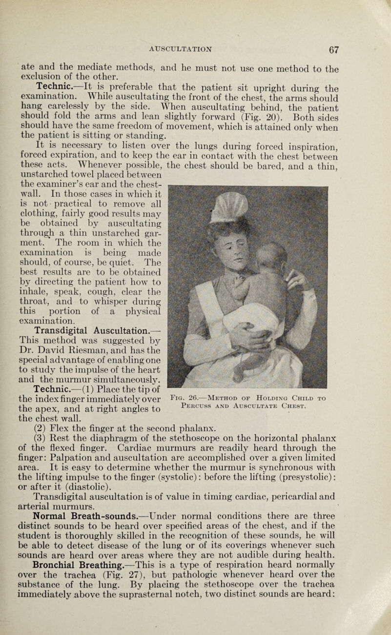 ate and the mediate methods, and he must not use one method to the exclusion of the other. Technic. It is preferable that the patient sit upright during the examination. While auscultating the front of the chest, the arms should hang carelessly by the side. When auscultating behind, the patient should fold the arms and lean slightly forward (Fig. 20). Both sides should have.the same freedom of movement, which is attained only when the patient is sitting or standing. It is necessary to listen over the lungs during forced inspiration, forced expiration, and to keep the ear in contact with the chest between these acts. Whenever possible, the chest should be bared, and a thin, unstarched towel placed between the examiner’s ear and the chest- wall. In those cases in which it is not • practical to remove all clothing, fairly good results may be obtained by auscultating through a thin unstarched gar¬ ment. The room in which the examination is being made should, of course, be quiet. The best results are to be obtained by directing the patient how to inhale, speak, cough, clear the throat, and to whisper during this portion of a physical examination. Transdigital Auscultation.— This method was suggested by Dr. David Riesman, and has the special advantage of enabling one to study the impulse of the heart and the murmur simultaneously. Technic.—(1) Place the tip of the index finger immediately over the apex, and at right angles to the chest wall. (2) Flex the finger at the second phalanx. (3) Rest the diaphragm of the stethoscope on the horizontal phalanx of the flexed finger. Cardiac murmurs are readily heard through the finger: Palpation and auscultation are accomplished over a given limited area. It is easy to determine whether the murmur is synchronous with the lifting impulse to the finger (systolic): before the lifting (presystolic): or after it (diastolic). Transdigital auscultation is of value in timing cardiac, pericardial and arterial murmurs. Normal Breath-sounds.—Under normal conditions there are three distinct sounds to be heard over specified areas of the chest, and if the student is thoroughly skilled in the recognition of these sounds, he will be able to detect disease of the lung or of its coverings whenever such sounds are heard over areas where they are not audible during health. Bronchial Breathing.—This is a type of respiration heard normally over the trachea (Fig. 27), but pathologic whenever heard over the substance of the lung. By placing the stethoscope over the trachea immediately above the suprasternal notch, two distinct sounds are heard: Fig. 26.—Method of Holding Child to Percuss and Auscultate Chest.