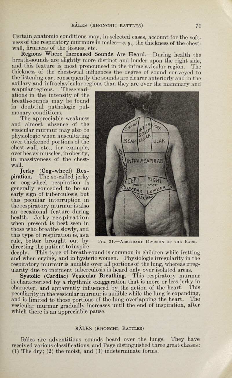 Certain anatomic conditions may, in selected cases, account for the soft¬ ness of the respiratory murmurs in males—e. g., the thickness of the chest- wall, firmness of the tissues, etc. Regions Where Increased Sounds Are Heard.—During health the breath-sounds are slightly more distinct and louder upon the right side, and this feature is most pronounced in the infraclavicular region. The thickness of the chest-wall influences the degree of sound conveyed to the listening ear, consequently the sounds are clearer anteriorly and in the axillary and infraclavicular regions than they are over the mammary and scapular regions. These vari¬ ations in the intensity of the breath-sounds may be found in doubtful pathologic pul¬ monary conditions. The appreciable weakness and almost absence of the vesicular murmur may also be physiologic when auscultating over thickened portions of the chest-wall, etc., for example, over heavy muscles, in obesity, in massiveness of the chest- wall. Jerky (Cog-wheel) Res¬ piration.—'The so-called jerky or cog-wheel respiration is generally conceded to be an early sign of tuberculosis, but this peculiar interruption in the respiratory murmur is also an occasional feature during health. Jerky respiration when present is best seen in those who breathe slowly, and this type of respiration is, as a rule, better brought out by directing the patient to inspire deeply. This type of breath-sound is common in children while fretting and when crying, and in hysteric women. Physiologic irregularity in the respiratory murmur is audible over all portions of the lung, whereas irreg¬ ularity due to incipient tuberculosis is heard only over isolated areas. Systolic (Cardiac) Vesicular Breathing.—This respiratory murmur is characterized by a rhythmic exaggeration that is more or less jerky in character, and apparently influenced by the action of the heart. This peculiarity in the vesicular murmur is audible while the lung is expanding, and is limited to those portions of the lung overlapping the heart. The vesicular murmur gradually increases until the end of inspiration, after which there is an appreciable pause. RALES (Rhonchi? Rattles) Rales are adventitious sounds heard over the lungs. They have received various classifications, and Page distinguished three great classes: (1) The dry; (2) the moist, and (3) indeterminate forms.