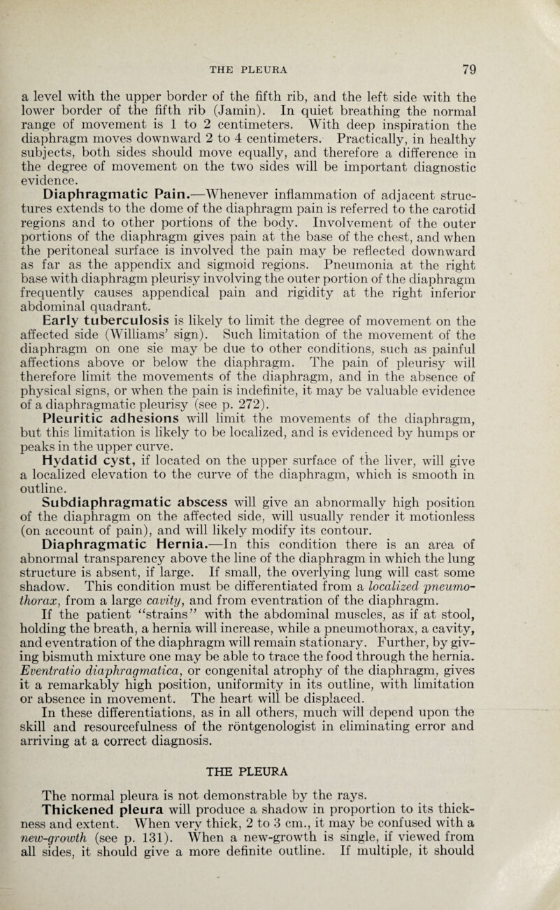 a level with the upper border of the fifth rib, and the left side with the lower border of the fifth rib (Jamin). In quiet breathing the normal range of movement is 1 to 2 centimeters. With deep inspiration the diaphragm moves downward 2 to 4 centimeters. Practically, in healthy subjects, both sides should move equally, and therefore a difference in the degree of movement on the two sides will be important diagnostic evidence. Diaphragmatic Pain.—Whenever inflammation of adjacent struc¬ tures extends to the dome of the diaphragm pain is referred to the carotid regions and to other portions of the body. Involvement of the outer portions of the diaphragm gives pain at the base of the chest, and when the peritoneal surface is involved the pain may be reflected downward as far as the appendix and sigmoid regions. Pneumonia at the right base with diaphragm pleurisy involving the outer portion of the diaphragm frequently causes appendical pain and rigidity at the right inferior abdominal quadrant. Early tuberculosis is likely to limit the degree of movement on the affected side (Williams’ sign). Such limitation of the movement of the diaphragm on one sie may be due to other conditions, such as painful affections above or below the diaphragm. The pain of pleurisy will therefore limit the movements of the diaphragm, and in the absence of physical signs, or when the pain is indefinite, it may be valuable evidence of a diaphragmatic pleurisy (see p. 272). Pleuritic adhesions will limit the movements of the diaphragm, but this limitation is likely to be localized, and is evidenced by humps or peaks in the upper curve. Hydatid cyst, if located on the upper surface of the liver, will give a localized elevation to the curve of the diaphragm, which is smooth in outline. Subdiaphragmatic abscess will give an abnormally high position of the diaphragm on the affected side, will usually render it motionless (on account of pain), and will likely modify its contour. Diaphragmatic Hernia.—In this condition there is an area of abnormal transparency above the line of the diaphragm in which the lung structure is absent, if large. If small, the overlying lung will cast some shadow. This condition must be differentiated from a localized 'pneumo¬ thorax, from a large cavity, and from eventration of the diaphragm. If the patient “strains” with the abdominal muscles, as if at stool, holding the breath, a hernia will increase, while a pneumothorax, a cavity, and eventration of the diaphragm will remain stationary. Further, by giv¬ ing bismuth mixture one may be able to trace the food through the hernia. Eventratio diaphragmatica, or congenital atrophy of the diaphragm, gives it a remarkably high position, uniformity in its outline, with limitation or absence in movement. The heart will be displaced. In these differentiations, as in all others, much will depend upon the skill and resourcefulness of the rontgenologist in eliminating error and arriving at a correct diagnosis. THE PLEURA The normal pleura is not demonstrable by the rays. Thickened pleura will produce a shadow in proportion to its thick¬ ness and extent. When very thick, 2 to 3 cm., it may be confused with a new-growth (see p. 131). When a new-growth is single, if viewed from all sides, it should give a more definite outline. If multiple, it should
