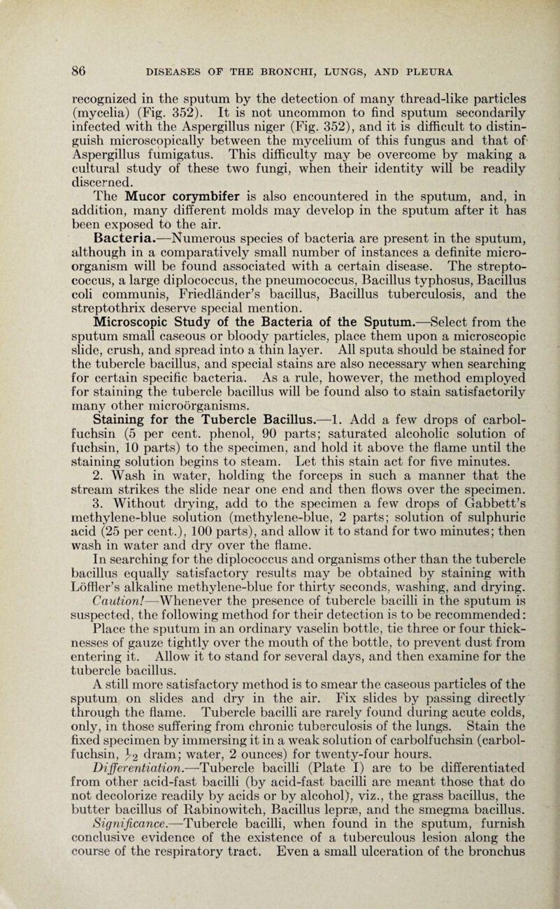 recognized in the sputum by the detection of many thread-like particles (mycelia) (Fig. 352). It is not uncommon to find sputum secondarily infected with the Aspergillus niger (Fig. 352), and it is difficult to distin¬ guish microscopically between the mycelium of this fungus and that of Aspergillus fumigatus. This difficulty may be overcome by making a cultural study of these two fungi, when their identity will be readily discerned. The Mucor corymbifer is also encountered in the sputum, and, in addition, many different molds may develop in the sputum after it has been exposed to the air. Bacteria.—Numerous species of bacteria are present in the sputum, although in a comparatively small number of instances a definite micro¬ organism will be found associated with a certain disease. The strepto¬ coccus, a large diplococcus, the pneumococcus, Bacillus typhosus, Bacillus coli communis, Friedlander’s bacillus, Bacillus tuberculosis, and the streptothrix deserve special mention. Microscopic Study of the Bacteria of the Sputum.—Select from the sputum small caseous or bloody particles, place them upon a microscopic slide, crush, and spread into a thin layer. All sputa should be stained for the tubercle bacillus, and special stains are also necessary when searching for certain specific bacteria. As a rule, however, the method employed for staining the tubercle bacillus will be found also to stain satisfactorily many other microorganisms. Staining for the Tubercle Bacillus.—1. Add a few drops of carbol- fuchsin (5 per cent, phenol, 90 parts; saturated alcoholic solution of fuchsin, 10 parts) to the specimen, and hold it above the flame until the staining solution begins to steam. Let this stain act for five minutes. 2. Wash in water, holding the forceps in such a manner that the stream strikes the slide near one end and then flows over the specimen. 3. Without drying, add to the specimen a few drops of Gabbett’s methylene-blue solution (methylene-blue, 2 parts; solution of sulphuric acid (25 per cent.), 100 parts), and allow it to stand for two minutes; then wash in water and dry over the flame. In searching for the diplococcus and organisms other than the tubercle bacillus equally satisfactory results may be obtained by staining with Loffler’s alkaline methylene-blue for thirty seconds, washing, and drying. Caution!—Whenever the presence of tubercle bacilli in the sputum is suspected, the following method for their detection is to be recommended: Place the sputum in an ordinary vaselin bottle, tie three or four thick¬ nesses of gauze tightly over the mouth of the bottle, to prevent dust from entering it. Allow it to stand for several days, and then examine for the tubercle bacillus. A still more satisfactory method is to smear the caseous particles of the sputum on slides and dry in the air. Fix slides by passing directly through the flame. Tubercle bacilli are rarely found during acute colds, only, in those suffering from chronic tuberculosis of the lungs. Stain the fixed specimen by immersing it in a weak solution of carbolfuchsin (carbol- fuchsin, 3-2 dram; water, 2 ounces) for twenty-four hours. Differentiation.—Tubercle bacilli (Plate I) are to be differentiated from other acid-fast bacilli (by acid-fast bacilli are meant those that do not decolorize readily by acids or by alcohol), viz., the grass bacillus, the butter bacillus of Rabinowitch, Bacillus lepra, and the smegma bacillus. Significance.—Tubercle bacilli, when found in the sputum, furnish conclusive evidence of the existence of a tuberculous lesion along the course of the respiratory tract. Even a small ulceration of the bronchus