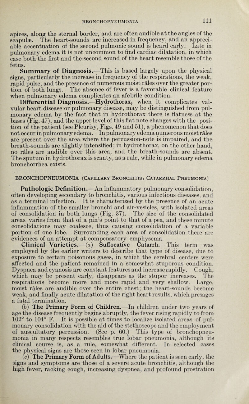 apices, along the sternal border, and are often audible at the angles of the scapulae. The heart-sounds are increased in frequency, and an appreci¬ able accentuation of the second pulmonic sound is heard early. Late in pulmonary edema it is not uncommon to find cardiac dilatation, in which case both the first and the second sound of the heart resemble those of the fetus. Summary of Diagnosis.—This is based largely upon the physical signs, particularly the increase in frequency of the respirations, the weak, rapid pulse, and the presence of numerous moist rales over the greater por¬ tion of both lungs. The absence of fever is a favorable clinical feature when pulmonary edema complicates an afebrile condition. Differential Diagnosis.—Hydrothorax, when it complicates val¬ vular heart disease or pulmonary disease, may be distinguished from pul¬ monary edema by the fact that in hydrothorax there is flatness at the bases (Fig. 47), and the upper level of this flat note changes with the posi¬ tion of the patient (see Pleurisy, Figs. 49 and 51), a phenomenon that does not occur in pulmonary edema. In pulmonary edema numerous moist rales are present over the area where the percussion-note is impaired, and the breath-sounds are slightly intensified; in hydrothorax, on the other hand, no rales are audible over this area, and the breath-sounds are absent. The sputum in hydrothorax is scanty, as a rule, while in pulmonary edema bronchorrhea exists. BRONCHOPNEUMONIA (Capillary Bronchitis? Catarrhal Pneumonia) Pathologic Definition .—An inflammatory pulmonary consolidation, often developing secondary to bronchitis, various infectious diseases, and as a terminal infection. It is characterized by the presence of an acute inflammation of the smaller bronchi and air-vesicles, with isolated areas of consolidation in both lungs (Fig. 37). The size of the consolidated areas varies from that of a pin’s point to that of a pea, and these minute consolidations may coalesce, thus causing consolidation of a variable portion of one lobe. Surrounding each area of consolidation there are evidences of an attempt at compensatory emphysema. Clinical Varieties.—(a) Suffocative Catarrh.—This term was employed by the earlier writers to describe that type of disease, due to exposure to certain poisonous gases, in which the cerebral centers were affected and the patient remained in a somewhat stuporous condition. Dyspnea and cyanosis are constant features and increase rapidly. Cough, which may be present early, disappears as the stupor increases. The respirations become more and more rapid and very shallow. Large, moist rales are audible over the entire chest; the heart-sounds become weak, and finally acute dilatation of the right heart results, which presages a fatal termination. (6) The Primary Form of Children.—In children under two years of age the disease frequently begins abruptly, the fever rising rapidly to from 102° to 104° F. It is possible at times to localize isolated areas of pul¬ monary consolidation with the aid of the stethoscope and the employment of auscultatory percussion. (See p. 60.) This type of bronchopneu¬ monia in many respects resembles true lobar pneumonia, although its clinical course is, as a rule, somewhat different. In selected cases the physical signs are those seen in lobar pneumonia. (c) The Primary Form of Adults.—Where the patient is seen early, the signs and symptoms are those of a severe acute bronchitis, although the high fever, racking cough, increasing dyspnea, and profound prostration