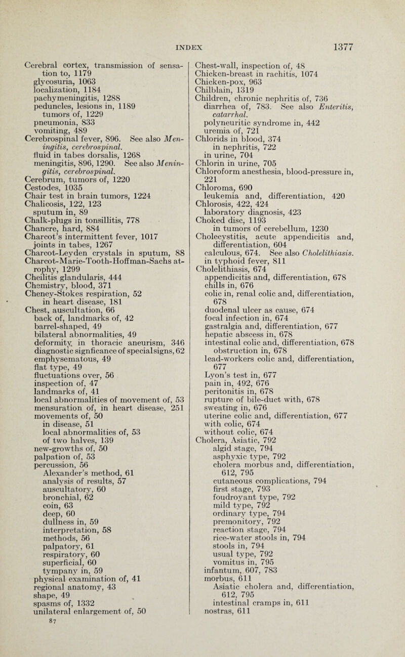 Cerebral cortex, transmission of sensa¬ tion to, 1179 glycosuria, 1063 localization, 1184 pachymeningitis, 1288 peduncles, lesions in, 1189 tumors of, 1229 pneumonia, 833 vomiting, 489 Cerebrospinal fever, 896. See also Men¬ ingitis, cerebrospinal. fluid in tabes dorsalis, 1268 meningitis, 896,1290. See also Menin¬ gitis, cerebrospinal. Cerebrum, tumors of, 1220 Cestodes, 1035 Chair test in brain tumors, 1224 Chalicosis, 122, 123 sputum in, 89 Chalk-plugs in tonsillitis, 778 Chancre, hard, 884 Charcot’s intermittent fever, 1017 joints in tabes, 1267 Charcot-Leyden crystals in sputum, 88 Charcot- M arie-Tooth-Hoffman-Sachs at¬ rophy, 1299 Cheilitis glandularis, 444 Chemistry, blood, 371 Cheney-Stokes respiration, 52 in heart disease, 181 Chest, auscultation, 66 back of, landmarks of, 42 barrel-shaped, 49 bilateral abnormalities, 49 deformity, in thoracic aneurism, 346 diagnostic significance of special signs, 62 emphysematous, 49 flat type, 49 fluctuations over, 56 inspection of, 47 landmarks of, 41 local abnormalities of movement of, 53 mensuration of, in heart disease, 251 movements of, 50 in disease, 51 local abnormalities of, 53 of two halves, 139 new-growths of, 50 palpation of, 53 percussion, 56 Alexander’s method, 61 analysis of results, 57 auscultatory, 60 bronchial, 62 coin, 63 deep, 60 dullness in, 59 interpretation, 58 methods, 56 palpatory, 61 respiratory, 60 superficial, 60 tympany in, 59 physical examination of, 41 regional anatomy, 43 shape, 49 spasms of, 1332 unilateral enlargement of, 50 87 Chest-wall, inspection of, 48 Chicken-breast in rachitis, 1074 Chicken-pox, 963 Chilblain, 1319 Children, chronic nephritis of, 736 diarrhea of, 783. See also Enteritis, catarrhal. polyneuritic syndrome in, 442 uremia of, 721 Chlorids in blood, 374 in nephritis, 722 in urine, 704 Chlorin in urine, 705 Chloroform anesthesia, blood-pressure in, 221 Chloroma, 690 leukemia and, differentiation, 420 Chlorosis, 422, 424 laboratory diagnosis, 423 Choked disc, 1193 in tumors of cerebellum, 1230 Cholecystitis, acute appendicitis and, differentiation, 604 calculous, 674. See also Cholelithiasis. in typhoid fever, 811 Cholelithiasis, 674 appendicitis and, differentiation, 678 chills in, 676 colic in, renal colic and, differentiation, 678 duodenal ulcer as cause, 674 focal infection in, 674 gastralgia and, differentiation, 677 hepatic abscess in, 678 intestinal colic and, differentiation, 678 obstruction in, 678 lead-workers colic and, differentiation, 677 Lyon’s test in, 677 pain in, 492, 676 peritonitis in, 678 rupture of bile-duct with, 678 sweating in, 676 uterine colic and, differentiation, 677 with colic, 674 without colic, 674 Cholera, Asiatic, 792 algid stage, 794 asphyxic type, 792 cholera morbus and, differentiation, 612, 795 cutaneous complications, 794 first stage, 793 foudroyant type, 792 mild type, 792 ordinary type, 794 premonitory, 792 reaction stage, 794 rice-water stools in, 794 stools in, 794 usual type, 792 vomitus in, 795 infantum, 607, 783 morbus, 611 Asiatic cholera and, differentiation, 612, 795 intestinal cramps in, 611 nostras, 611