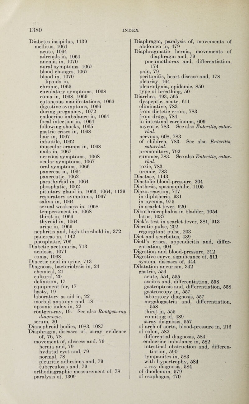 Diabetes insipidus, 1139 mellitus, 1061 acute, 1064 adrenals in, 1064 anemia in, 1070 aural symptoms, 1067 blood changes, 1067 blood in, 1070 lipoids in, chronic, 1065 circulatory symptoms, 1068 coma in, 1068, 1069 cutaneous manifestations, 1066 digestive symptoms, 1066 during pregnancy, 1072 endocrine imbalance in, 1064 focal infection in, 1064 following shocks, 1065 gastric crises in, 1068 hair in, 1067 infantile, 1062 muscular cramps in, 1068 nails in, 1067 nervous symptoms, 1068 ocular symptoms, 1067 oral symptoms, 1066 pancreas in, 1064 pancreatic, 1062 parathyroid in, 1064 phosphatic, 1062 pituitary gland in, 1063, 1064, 1139 respiratory symptoms, 1067 saliva in, 1064 sexual weakness in, 1068 temperament in, 1068 thirst in, 1066 thyroid in, 1064 urine in, 1069 nephritis and, high threshold in, 372 pancreas in, 1142 phosphatic, 706 Diabetic acetonuria, 713 acidosis, 1071 coma, 1068 Diacetic acid in urine, 713 Diagnosis, bacteriolysis in, 24 chemical, 21 cultural, 20 definition, 17 equipment for, 17 hasty, 19 laboratory as aid in, 22 morbid anatomy and, 18 opsonic index in, 22 rontgen-ray, 19. See also Rontgen-ray diagnosis. serum, 20 Dianephroid bodies, 1083, 1087 Diaphragm, diseases of, rr-ray evidence of, 76, 78 movement of, abscess and, 79 hernia and, 79 hydatid cyst and, 79 normal, 78 pleuritic adhesions and, 79 tuberculosis and, 79 orthodiagraphic measurement of, 78 paralysis of, 1309 Diaphragm, paralysis of, movements of abdomen in, 479 Diaphragmatic hernia, movements of diaphragm and, 79 pneumothorax and, differentiation, 174 pain, 79 peritonitis, heart disease and, 178 pleurisy, 164 pleurodynia, epidemic, 850 type of breathing, 50 Diarrhea, 493, 565 dyspeptic, acute, 611 eliminative, 783 from dietetic errors, 783 from drugs, 784 in intestinal carcinoma, 609 mycotic, 783. See also Enteritis, catar¬ rhal. nervous, 608, 783 of children, 783. See also Enteritis, catarrhal. premonitory, 792 summer, 783. See also Enteritis, catar¬ rhal. toxic, 783 uremic, 783 Diastase, 1143 Diastolic blood-pressure, 204 Diathesis, spasmophilic, 1105 Diazo-reaction, 717 in diphtheria, 931 in pyemia, 975 in scarlet fever, 920 Dibothriocephalus in bladder, 1054 latus, 1037 Dick’s test in scarlet fever, 381, 913 Dicrotic pulse, 202 regurgitant pulse, 203 Diet and scorbutus, 439 Dietl’s crises, appendicitis and, differ¬ entiation, 604 Digestion and blood-pressure, 212 Digestive curve, significance of, 511 system, diseases of, 444 Dilatation aneurism, 342 gastric, 554 acute, 554, 555 ascites and, differentiation, 558 gastroptosis and, differentiation, 558 gastroscopy in, 557 laboratory diagnosis, 557 megalogastria and, differentiation, 558 # thirst in, 555 vomiting of, 489 rr-ray diagnosis, 557 of arch of aorta, blood-pressure in, 216 of colon, 582 differential diagnosis, 584 endocrine imbalance in, 582 intestinal obstruction and, differen¬ tiation, 590 tympanites in, 583 with hypertrophy, 584 .r-ray diagnosis, 584 of duodenum, 579 of esophagus, 470