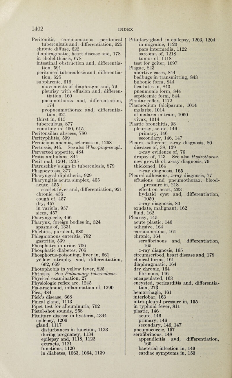 Peritonitis, carcinomatous, peritoneal tuberculosis and, differentiation, 625 chronic diffuse, 622 diaphragmatic, heart disease and, 178 in cholelithiasis, 678 intestinal obstruction and, differentia¬ tion, 591 peritoneal tuberculosis and, differentia¬ tion, 625 subphrenic, 619 movements of diaphragm and, 79 pleurisy with effusion and, differen¬ tiation, 160 pneumothorax and, differentiation, 174 pyopneumothorax and, differentia¬ tion, 621 thirst in, 615 tuberculous, 877 vomiting in, 490, 615 Peritonsillar abscess, 780 Perityphlitis, 599 Pernicious anemia, sclerosis in, 1258 Pertussis, 945. See also Whooping-cough. Perverted appetite, 484 Pestis ambulans, 844 Petit mal, 1204, 1205 Petruschky’s sign in tuberculosis, 879 Phagocytosis, 377 Pharyngeal diphtheria, 929 Pharyngitis acuta simplex, 455 acute, 455 scarlet fever and, differentiation, 921 chronic, 456 cough of, 457 dry, 457 in variola, 957 sicca, 457 Pharyngocele, 466 Pharynx, foreign bodies in, 524 spasms of, 1331 Phlebitis, purulent, 680 Phlegmonous enteritis, 782 gastritis, 539 Phosphates in urine, 706 Phosphatic diabetes, 706 Phosphorus-poisoning, liver in, 661 yellow atrophy and, differentiation, 662, 669 Photophobia in yellow fever, 825 Phthisis. See Pulmonary tuberculosis. Physical examination, 27 Physiologic reflex arc, 1245 Pia-arachnoid, inflammation of, 1290 Pica, 484 Pick’s disease, 668 Pineal gland, 1113 Pipet test for albuminuria, 702 Pistol-shot sounds, 258 Pituitary disease in hysteria, 1344 epilepsy, 1206 gland, 1117 disturbances in function, 1123 during pregnancy, 1134 epilepsy and, 1118, 1122 extracts, 1121 functions, 1120 in diabetes, 1063, 1064, 1139 Pituitary gland, in epilepsy, 1203, 1204 in migraine, 1120 pars intermedia, 1122 sarcoma of, 1218 tumor of, 1118 test for goiter, 1097 Plague, 843 abortive cases, 844 bedbugs in transmitting, 843 bubonic form, 844 flea-bites in, 843 pneumonic form, 844 septicemic form, 844 Plantar reflex, 1172 Plasmodium falciparum, 1014 malarise, 1014 of malaria in train, 1060 vivax, 1014 Plastic bronchitis, 98 pleurisy, acute, 146 primary, 146 secondary, 146, 147 Pleura, adherent, x-ray diagnosis, 80 diseases of, 38, 139 x-ray evidence of, 76 dropsy of, 143. See also Hydrothorax. new growth of, x-ray diagnosis, 79 thickened, 164 x-ray diagnosis, 165 Pleural adhesions, x-ray diagnosis, 77 effusions and pneumothorax, blood- pressure in, 218 effect on heart, 263 hydatid cyst and, differentiation, ‘ 1050 x-ray diagnosis, 80 exudate, malignant, 162 fluid, 162 Pleurisy, 145 acute plastic, 146 adhesive, 164 carcinomatous, 161 chronic, 164 serofibrinous and, differentiation, 165 x-ray diagnosis, 165 circumscribed, heart disease and, 178 clinical forms, 161 diaphragmatic, 164 dry chronic, 164 fibrinous, 146 encapsulated, 163 encysted, pericarditis and, differentia¬ tion, 273 hemorrhagic, 161 interlobar, 163 intra-pleural pressure in, 155 in typhoid fever, 811 plastic, 146 acute, 146 primary, 146 secondary, 146, 147 pneumococcic, 157 serofibrinous, 148 appendicitis and, differentiation, 160 bacterial infection in, 149 cardiac symptoms in, 150