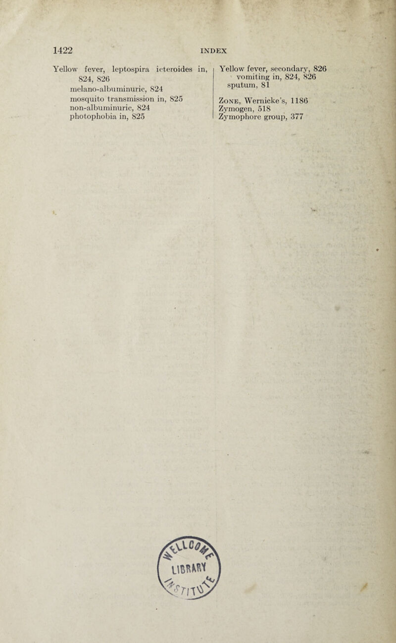 Yellow fever, leptospira icteroides in, 824, 826 melano-albuminuric, 824 mosquito transmission in, 825 non-albuminuric, 824 photophobia in, 825 Yellow fever, secondary, 826 vomiting in, 824, 826 sputum, 81 Zone, Wernicke’s, 1186 Zymogen, 518 Zymophore group, 377