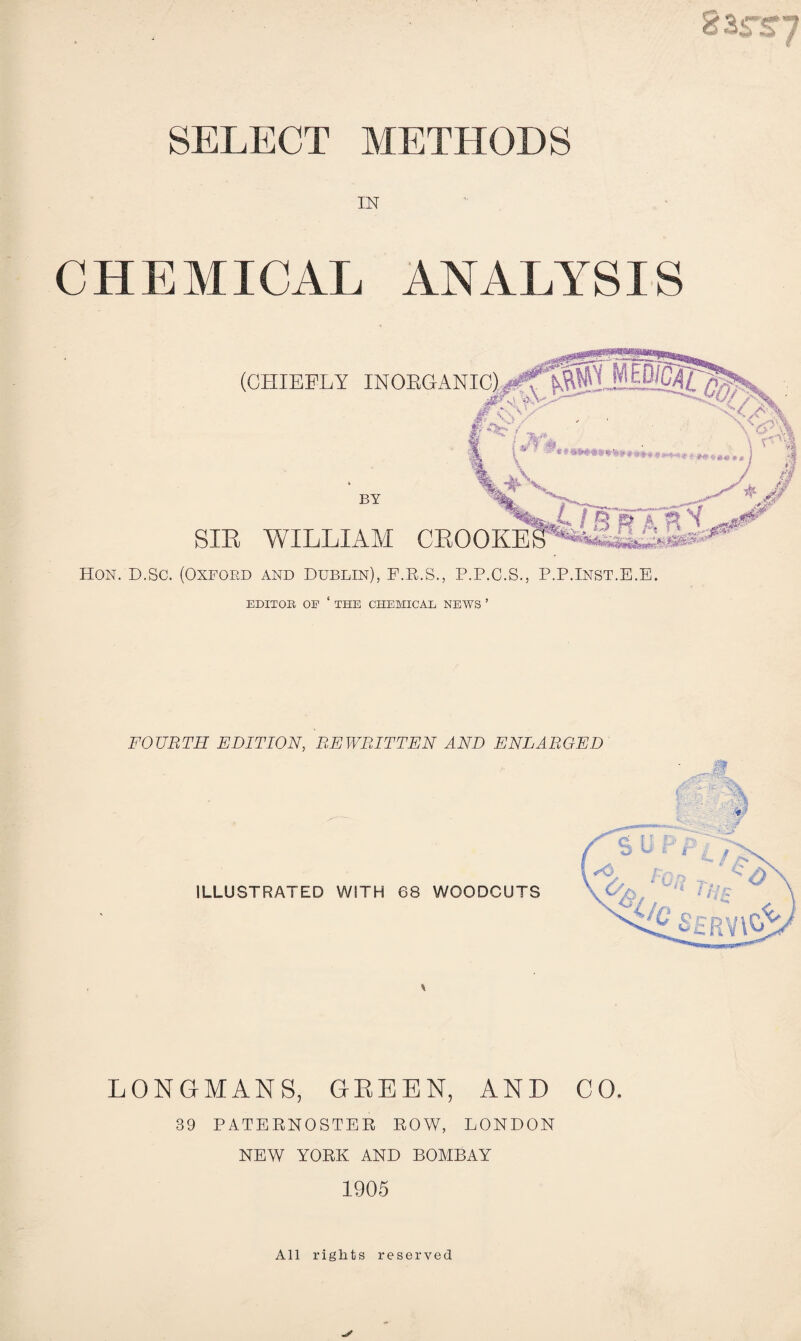 83SS7 SELECT METHODS IN CHEMICAL ANALYSIS (CHIEFLY INOEGANI BY SIR WILLIAM CROOKE Hon. D.SC. (Oxford and Dublin), P.E.S., P.P.C.S., P.P.Inst.E.E. EDITOR OE ‘ THE CHEMICAL NEWS ’ FOURTH EDITION, REWRITTEN AND ENLARGED \ LONGMANS, GEEEN, AND CO. 39 PATERNOSTER ROW, LONDON NEW YORK AND BOMBAY 1905 All rights reserved