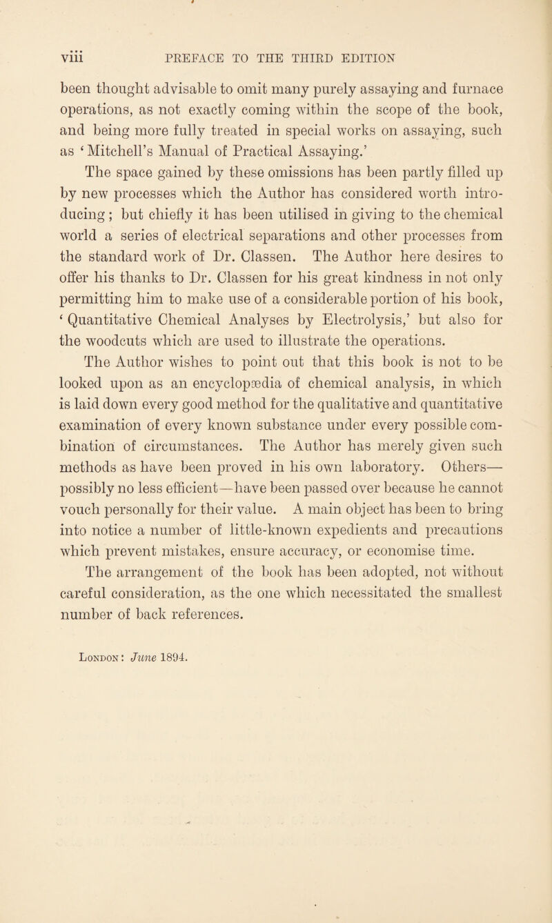 been thought advisable to omit many purely assaying and furnace operations, as not exactly coming within the scope of the book, and being more fully treated in special works on assaying, such as ‘ Mitchell’s Manual of Practical Assaying.’ The space gained by these omissions has been partly filled up by new processes which the Author has considered worth intro¬ ducing ; but chiefly it has been utilised in giving to the chemical world a series of electrical separations and other processes from the standard work of Dr. Classen. The Author here desires to offer his thanks to Dr. Classen for his great kindness in not only permitting him to make use of a considerable portion of his book, ‘ Quantitative Chemical Analyses by Electrolysis,’ but also for the woodcuts which are used to illustrate the operations. The Author wishes to point out that this book is not to be looked upon as an encyclopaedia of chemical analysis, in which is laid down every good method for the qualitative and quantitative examination of every known substance under every possible com¬ bination of circumstances. The Author has merely given such methods as have been proved in his own laboratory. Others— possibly no less efficient—have been passed over because he cannot vouch personally for their value. A main object has been to bring into notice a number of little-known expedients and precautions which prevent mistakes, ensure accuracy, or economise time. The arrangement of the book has been adopted, not without careful consideration, as the one which necessitated the smallest number of back references.