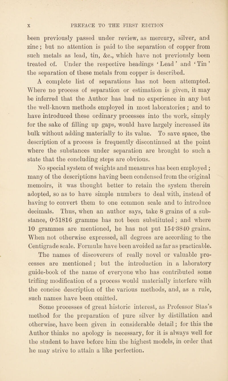 been previously passed under review, as mercury, silver, and zinc; but no attention is paid to the separation of copper from such metals as lead, tin, &c., which have not previously been treated of. Under the respective headings ‘ Lead ’ and £ Tin ’ the separation of these metals from copper is described. A complete list of separations has not been attempted. Where no process of separation or estimation is given, it may be inferred that the Author has had no experience in any but the well-known methods employed in most laboratories ; and to have introduced these ordinary processes into the work, simply for the sake of filling up gaps, would have largely increased its bulk without adding materially to its value. To save space, the description of a process is frequently discontinued at the point where the substances under separation are brought to such a state that the concluding steps are obvious. No special system of weights and measures has been employed ; many of the descriptions having been condensed from the original memoirs, it was thought better to retain the system therein adopted, so as to have simple numbers to deal with, instead of having to convert them to one common scale and to introduce decimals. Thus, when an author says, take 8 grains of a sub¬ stance, 0*51816 gramme has not been substituted; and where 10 grammes are mentioned, he has not put 154*8840 grains. When not otherwise expressed, all degrees are according to the Centigrade scale. Formulae have been avoided as far as practicable. The names of discoverers of really novel or valuable pro¬ cesses are mentioned ; but the introduction in a laboratory guide-book of the name of everyone who has contributed some trifling modification of a process would materially interfere with the concise description of the various methods, and, as a rule, such names have been omitted. Some processes of great historic interest, as Professor Stas’s method for the preparation of pure silver by distillation and otherwise, have been given in considerable detail; for this the Author thinks no apology is necessary, for it is always well for the student to have before him the highest models, in order that he may strive to attain a like perfection.