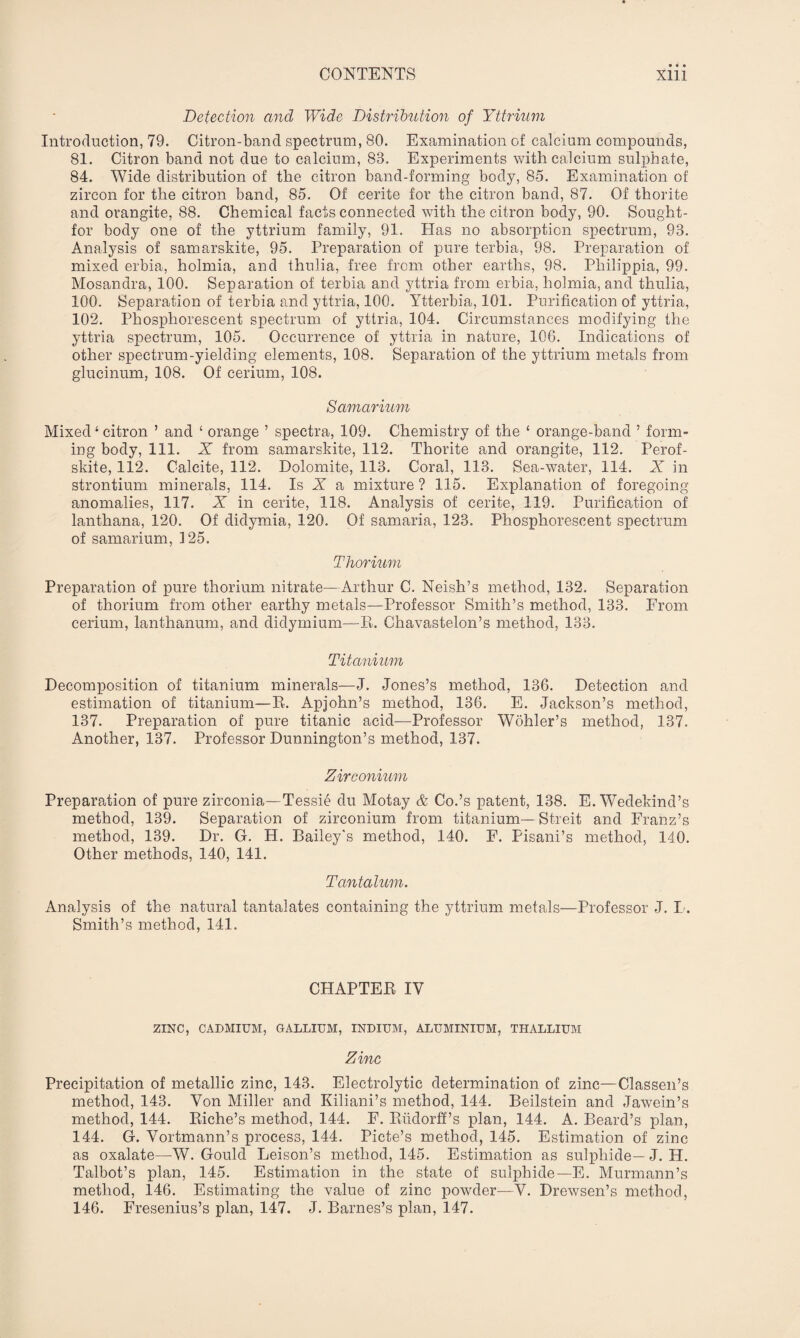 Detection and Wide Distribution of Yttrium Introduction, 79. Citron-band spectrum, 80. Examination of calcium compounds, 81. Citron band not due to calcium, 83. Experiments with calcium sulphate, 84. Wide distribution of the citron band-forming body, 85. Examination of zircon for the citron band, 85. Of cerite for the citron band, 87. Of thorite and orangite, 88. Chemical facts connected with the citron body, 90. Sought- for body one of the yttrium family, 91. Has no absorption spectrum, 93. Analysis of samarskite, 95. Preparation of pure terbia, 98. Preparation of mixed erbia, holmia, and thulia, free from other earths, 98. Philippia, 99. Mosandra, 100. Separation of terbia and yttria from erbia, holmia, and thulia, 100. Separation of terbia and yttria, 100. Ytterbia, 101. Purification of yttria, 102. Phosphorescent spectrum of yttria, 104. Circumstances modifying the yttria spectrum, 105. Occurrence of yttria in nature, 106. Indications of other spectrum-yielding elements, 108. Separation of the yttrium metals from glucinum, 108. Of cerium, 108. Samarium Mixed i citron ’ and ‘ orange ’ spectra, 109. Chemistry of the ‘ orange-band ’ form¬ ing body, 111. X from samarskite, 112. Thorite and orangite, 112. Perof- skite, 112. Calcite, 112. Dolomite, 113. Coral, 113. Sea-water, 114. X in strontium minerals, 114. Is I a mixture ? 115. Explanation of foregoing anomalies, 117. X in cerite, 118. Analysis of cerite, 119. Purification of lanthana, 120. Of didymia, 120. Of samaria, 123. Phosphorescent spectrum of samarium, 125. Thorium Preparation of pure thorium nitrate—Arthur C. Neish’s method, 132. Separation of thorium from other earthy metals—Professor Smith’s method, 133. From cerium, lanthanum, and didymium—R. Chavastelon’s method, 133. Titanium Decomposition of titanium minerals—J. Jones’s method, 136. Detection and estimation of titanium—R. Apjohn’s method, 136. E. Jackson’s method, 137. Preparation of pure titanic acid—Professor Wohler’s method, 137. Another, 137. Professor Dunnington’s method, 137. Zirconium Preparation of pure zirconia—Tessie du Motay & Co.’s patent, 138. E. Wedekind’s method, 139. Separation of zirconium from titanium— Streit and Franz’s method, 139. Dr. G. H. Bailey's method, 140. F. Pisani’s method, 140. Other methods, 140, 141. Tantalum. Analysis of the natural tantalates containing the yttrium metals—Professor J. I. Smith’s method, 141. CHAPTER IV ZINC, CADMIUM, GALLIUM, INDIUM, ALUMINIUM, THALLIUM Zinc Precipitation of metallic zinc, 143. Electrolytic determination of zinc—Classen’s method, 143. Von Miller and Kiliani’s method, 144. Beilstein and Jawein’s method, 144. Riche’s method, 144. F. Riidorff’s plan, 144. A. Beard’s plan, 144. G. Vortmann’s process, 144. Picte’s method, 145. Estimation of zinc as oxalate—W. Gould Leison’s method, 145. Estimation as sulphide— J. H. Talbot’s plan, 145. Estimation in the state of sulphide— E. Murmann’s method, 146. Estimating the value of zinc powder—V. Drewsen’s method, 146. Fresenius’s plan, 147. J. Barnes’s plan, 147.