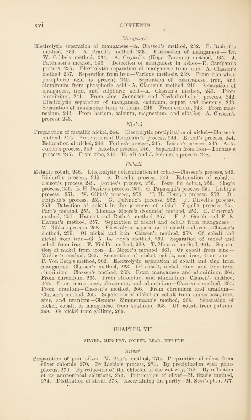 Manganese Electrolytic separation of manganese—A. Classen’s method, 232. F. Eiidorff’s method, 233. A. Brand’s method, 233. Estimation of manganese — Dr. W. Gibbs’s method, 234. A. Guyard’s (Hugo Tamm’s) method, 235. J. Pattinson’s method, 236. Detection of manganese in ashes—E. Campani’s process, 237. Electrolytic separation of manganese from iron—A. Classen’s method, 237. Separation from iron—Various methods, 239. From iron when phosphoric acid is present, 240. Separation of manganese, iron, and aluminium from phosphoric acid—A. Classen’s method, 240. Separation of manganese, iron, and sulphuric acid—A. Classen’s method, 241. From aluminium, 241. From zinc—Jannasch and Niederhofheim’s process, 242. Electrolytic separation of manganese, cadmium, copper, and mercury, 243. Separation of manganese from uranium, 243. From cerium, 243. From mag¬ nesium, 243. From barium, calcium, magnesium, and alkalies—A. Classen’s process, 243. Nickel Preparation of metallic nickel, 244. Electrolytic precipitation of nickel—Classen’s method, 244. Fresenius and Bergmann’s process, 244. Brand’s process, 244. Estimation of nickel, 244. Forbes’s process, 245. Leison’s process, 245. A. A. Julien’s process, 246. Another process, 246. Separation from iron—Thomas’s process, 247. From zinc, 247. H. Alt and J. Schulze’s process, 248. Cobalt Metallic cobalt, 248. Electrolytic determination of cobalt—Classen’s process, 249. Rtidorff’s process, 249. A. Brand’s process, 249. Estimation of cobalt— Leison’s process, 249. Forbes’s process, 250. Tests for cobalt, 250. Skey’s process, 250. B. H. Davies’s process, 250. G. Papasogli’s process, 251. Liebig’s process, 251. W. Gibbs’s process, 252. T. H. Henry’s process, 252. Dr. Phipson’s process, 252. G. Delvaux’s process, 252. P. Dirvell’s process, 253. Detection of cobalt in the presence of nickel—Vogel’s process, 254. Parr’s method, 255. Thomas Moore’s (Noumea) method, 255. E. Pinerua’s method, 257. Hanriot and Rothe’s method, 257. F. A. Gooch and F. S. Havens’s method, 257. Separation of nickel and cobalt from manganese— W. Gibbs’s process, 258. Electrolytic separation of cobalt and iron—Classen’s method, 259. Of nickel and iron—Classen’s method, 259. Of cobalt and nickel from iron—G. A. Le Roy’s method, 259. Separation of nickel and cobalt from iron—F. Field’s method, 260. T. Moore’s method, 261. Separa¬ tion of nickel from iron—T. Moore’s method, 261. Or cobalt from zinc— Wohler’s method, 262. Separation of nickel, cobalt, and iron, from zinc — P. Von Berg’s method, 262. Electrolytic separation of cobalt and zinc from manganese—Classen’s method, 263. Of cobalt, nickel, zinc, and iron from aluminium—Classen’s method, 263. From manganese and aluminium, 264. From chromium, 265. From chromium and aluminium—Classen’s method, 265. From manganese, chromium, and aluminium—Classen’s method, 265. From uranium—Classen’s method, 266. From chromium and uranium— Classen’s method, 266. Separation of nickel or cobalt from manganese, iron, zinc, and uranium—Clemens Zimmermann’s method, 266. Separation of nickel, cobalt, or manganese, from thallium, 268. Of cobalt from gallium, 268. Of nickel from gallium, 269. CHAPTER VII SILVER, MERCURY, COPPER, LEAD, BISMUTH Silver Preparation of pure silver—M. Stas’s method, 270. Preparation of silver from silver chloride, 270. By Liebig’s process, 271. By precipitation with phos¬ phorus, 272. By reduction of the chloride in the w7et way, 272. By reduction of its ammoniacal solutions, 273. Purification of silver—M. Stas’s method, 274. Distillation of silver, 276. Ascertaining the purity—M. Stas’s plan, 277.