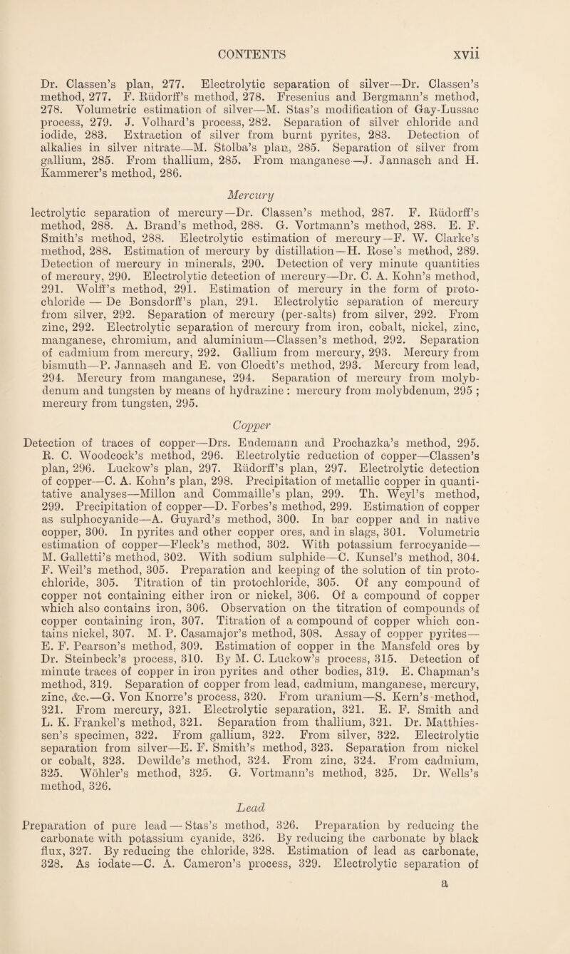 Dr. Classen’s plan, 277. Electrolytic separation of silver—Dr. Classen’s method, 277. F. Rudorff’s method, 278. Fresenins and Bergmann’s method, 278. Volumetric estimation of silver—M. Stas’s modification of Gay-Lussac process, 279. J. Volhard’s process, 282. Separation of silver chloride and iodide, 288. Extraction of silver from burnt pyrites, 283. Detection of alkalies in silver nitrate—M. Stolba’s plan, 285. Separation of silver from gallium, 285. From thallium, 285. From manganese—J. Jannasch and H. Ivammerer’s method, 286. Mercury lectrolytic separation of mercury—Dr. Classen’s method, 287. F. Rudorff’s method, 288. A. Brand’s method, 288. G. Vortmann’s method, 288. E. F. Smith’s method, 288. Electrolytic estimation of mercury— F. W. Clarke’s method, 288. Estimation of mercury by distillation—H. Rose’s method, 289. Detection of mercury in minerals, 290. Detection of very minute quantities of mercury, 290. Electrolytic detection of mercury—Dr. C. A. Kohn’s method, 291. Wolff’s method, 291. Estimation of mercury in the form of proto¬ chloride — De Bonsdorff’s plan, 291. Electrolytic separation of mercury from silver, 292. Separation of mercury (per-salts) from silver, 292. From zinc, 292. Electrolytic separation of mercury from iron, cobalt, nickel, zinc, manganese, chromium, and aluminium—Classen’s method, 292. Separation of cadmium from mercury, 292. Gallium from mercury, 293. Mercury from bismuth—P. Jannasch and E. von Cloedt’s method, 293. Mercury from lead, 294. Mercury from manganese, 294. Separation of mercury from molyb¬ denum and tungsten by means of hydrazine : mercury from molybdenum, 295 ; mercury from tungsten, 295. Copper Detection of traces of copper—Drs. Endemann and Prochazka’s method, 295. R. C. Woodcock’s method, 296. Electrolytic reduction of copper—Classen’s plan, 296. Luckow’s plan, 297. Rudorff’s plan, 297. Electrolytic detection of copper—C. A. Kohn’s plan, 298. Precipitation of metallic copper in quanti¬ tative analyses—Millon and Commaille’s plan, 299. Th. Weyl’s method, 299. Precipitation of copper—D. Forbes’s method, 299. Estimation of copper as sulphocyanide—A. Guyard’s method, 300. In bar copper and in native copper, 300. In pyrites and other copper ores, and in slags, 301. Volumetric estimation of copper—Fleck’s method, 302. With potassium ferrocyanide— M. Galletti’s method, 302. With sodium sulphide—C. Kunsel’s method, 304. F. Weil’s method, 305. Preparation and keeping of the solution of tin proto¬ chloride, 305. Titration of tin protochloride, 305. Of any compound of copper not containing either iron or nickel, 306. Of a compound of copper which also contains iron, 306. Observation on the titration of compounds of copper containing iron, 307. Titration of a compound of copper which con¬ tains nickel, 307. M. P. Casamajor’s method, 308. Assay of copper pyrites— E. F. Pearson’s method, 309. Estimation of copper in the Mansfeld ores by Dr. Steinbeck’s process, 310. By M. C. Luckow’s process, 315. Detection of minute traces of copper in iron pyrites and other bodies, 319. E. Chapman’s method, 319. Separation of copper from lead, cadmium, manganese, mercury, zinc, &c.—G. Von Knorre’s process, 320. From uranium—S. Kern’s method, 321. From mercury, 321. Electrolytic separation, 321. E. F. Smith and L. K. Frankel’s method, 321. Separation from thallium, 321. Dr. Matthies- sen’s specimen, 322. From gallium, 322. From silver, 322. Electrolytic separation from silver—E. F. Smith’s method, 323. Separation from nickel or cobalt, 323. Dewilde’s method, 324. From zinc, 324. From cadmium, 325. Wohler’s method, 325. G. Vortmann’s method, 325. Dr. Wells’s method, 326. Lead Preparation of pure lead — Stas’s method, 326. Preparation by reducing the carbonate with potassium cyanide, 326. By reducing the carbonate by black flux, 327. By reducing the chloride, 328. Estimation of lead as carbonate, 328. As iodate—C. A. Cameron’s process, 329. Electrolytic separation of a