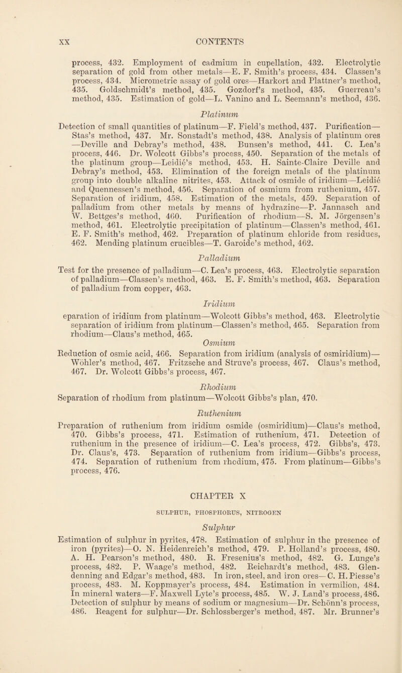 process, 432. Employment of cadmium in cupellation, 432. Electrolytic separation of gold from other metals—E. F. Smith’s process, 434. Classen’s process, 434. Micrometric assay of gold ores—Harkort and Plattner’s method, 435. Goldschmidt’s method, 435. Gozdorf’s method, 435. Guerreau’s method, 435. Estimation of gold—L. Vanino and L. Seemann’s method, 436. Platinum Detection of small quantities of platinum—F. Field’s method, 437. Purification— Stas’s method, 437. Mr. Sonstadt’s method, 438. Analysis of platinum ores —Deville and Debray’s method, 438. Bunsen’s method, 441. C. Lea’s process, 446. Dr. Wolcott Gibbs’s process, 450. Separation of the metals of the platinum group—Leidie’s method, 453. H. Sainte-Claire Deville and Debray’s method, 453. Elimination of the foreign metals of the platinum group into double alkaline nitrites, 453. Attack of osmide of iridium—Leidie and Quennessen’s method, 456. Separation of osmium from ruthenium, 457. Separation of iridium, 458. Estimation of the metals, 459. Separation of palladium from other metals by means of hydrazine—P. Jannasch and W. Bettges’s method, 460. Purification of rhodium—S. M. Jorgensen’s method, 461. Electrolytic precipitation of platinum—Classen’s method, 461. E. F. Smith’s method, 462. Preparation of platinum chloride from residues, 462. Mending platinum crucibles—T. Garoide’s method, 462. Palladium Test for the presence of palladium—C. Lea’s process, 463. Electrolytic separation of palladium—Classen’s method, 463. E. F. Smith’s method, 463. Separation of palladium from copper, 463. Iridium eparation of iridium from platinum—Wolcott Gibbs’s method, 463. Electrolytic separation of iridium from platinum—Classen’s method, 465. Separation from rhodium—Claus’s method, 465. Osmium Reduction of osmic acid, 466. Separation from iridium (analysis of osmiridium)— Wohler’s method, 467. Fritzsche and Struve’s process, 467. Claus’s method, 467. Dr. Wolcott Gibbs’s process, 467. Rhodium Separation of rhodium from platinum—Wolcott Gibbs’s plan, 470. Ruthenium Preparation of ruthenium from iridium osmide (osmiridium)—Claus’s method, 470. Gibbs’s process, 471. Estimation of ruthenium, 471. Detection of ruthenium in the presence of iridium—C. Lea’s process, 472. Gibbs’s, 473. Dr. Claus’s, 473. Separation of ruthenium from iridium—Gibbs’s process, 474. Separation of ruthenium from rhodium, 475. From platinum—Gibbs’s process, 476. CHAPTER X SULPHUR, PHOSPHORUS, NITROGEN Sulphur Estimation of sulphur in pyrites, 478. Estimation of sulphur in the presence of iron (pyrites)-—0. N. Heidenreich’s method, 479. P. Holland’s process, 480. A. H. Pearson’s method, 480. R. Fresenius’s method, 482. G. Lunge’s process, 482. P. Waage’s method, 482. Reiclrardt’s method, 483. Glen- denning and Edgar’s method, 483. In iron, steel, and iron ores— C. H. Piesse’s process, 483. M. Koppmayer’s process, 484. Estimation in vermilion, 484. In mineral waters—F. Maxwell Lyte’s process, 485. W. J. Land’s process, 486. Detection of sulphur by means of sodium or magnesium—Dr. Sehonn’s process, 486. Reagent for sulphur—Dr. Schlossberger’s method, 487. Mr. Brunner’s