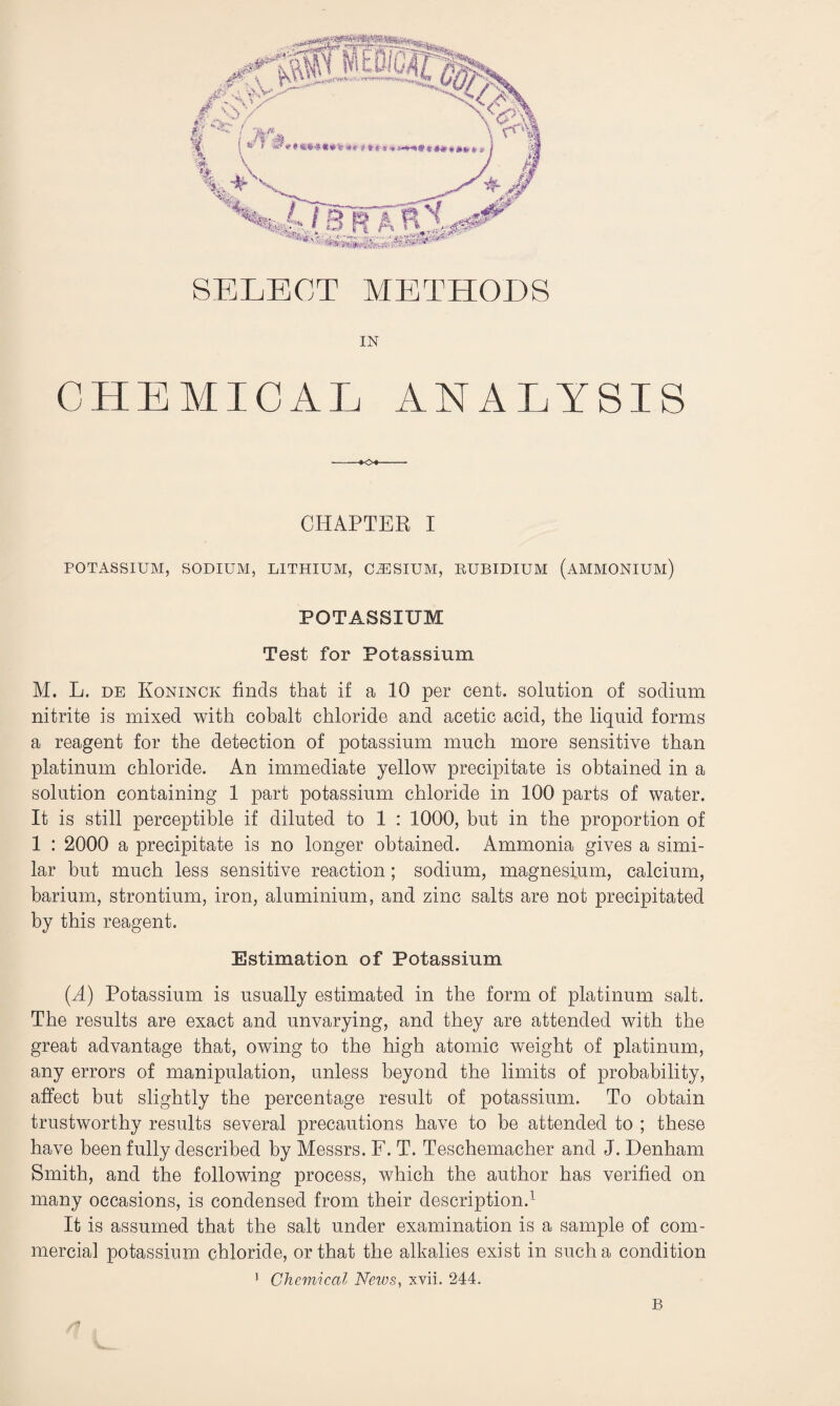 SELECT METHODS IN CHEMICAL ANALYSIS CHAPTER I POTASSIUM, SODIUM, LITHIUM, C2ESIUM, RUBIDIUM (AMMONIUM) POTASSIUM Test for Potassium M. L. de Koninck finds that if a 10 per cent, solution of sodium nitrite is mixed with cobalt chloride and acetic acid, the liquid forms a reagent for the detection of potassium much more sensitive than platinum chloride. An immediate yellow precipitate is obtained in a solution containing 1 part potassium chloride in 100 parts of water. It is still perceptible if diluted to 1 : 1000, but in the proportion of 1 : 2000 a precipitate is no longer obtained. Ammonia gives a simi¬ lar but much less sensitive reaction ; sodium, magnesium, calcium, barium, strontium, iron, aluminium, and zinc salts are not precipitated by this reagent. Estimation of Potassium {A) Potassium is usually estimated in the form of platinum salt. The results are exact and unvarying, and they are attended with the great advantage that, owing to the high atomic weight of platinum, any errors of manipulation, unless beyond the limits of probability, affect but slightly the percentage result of potassium. To obtain trustworthy results several precautions have to be attended to ; these have been fully described by Messrs. F. T. Teschemacher and J. Denham Smith, and the following process, which the author has verified on many occasions, is condensed from their description.1 It is assumed that the salt under examination is a sample of com¬ mercial potassium chloride, or that the alkalies exist in such a condition 1 Chemical News, xvii. 244. /f B