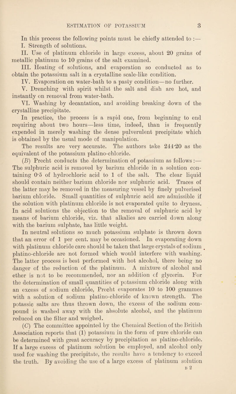 In this process the following points must be chiefly attended to :— I. Strength of solutions. II. Use of platinum chloride in large excess, about 20 grains of metallic platinum to 10 grains of the salt examined. III. Heating of solutions, and evaporation so conducted as to obtain the potassium salt in a crystalline scale-like condition. IV. Evaporation on water-bath to a pasty condition—no further. V. Drenching with spirit whilst the salt and dish are hot, and instantly on removal from water-bath. VI. Washing by decantation, and avoiding breaking down of the crystalline precipitate. In practice, the process is a rapid one, from beginning to end requiring about two hours—less time, indeed, than is frequently expended in merely washing the dense pulverulent precipitate which is obtained by the usual mode of manipulation. The results are very accurate. The authors take 244,20 as the equivalent of the potassium platino-chloride. (B) Precht conducts the determination of potassium as follows :— The sulphuric acid is removed by barium chloride in a solution con¬ taining 05 of hydrochloric acid to 1 of the salt. The clear liquid should contain neither barium chloride nor sulphuric acid. Traces of the latter may be removed in the measuring vessel by finely pulverised barium chloride. Small quantities of sulphuric acid are admissible if the solution with platinum chloride is not evaporated quite to dryness. In acid solutions the objection to the removal of sulphuric acid by means of barium chloride, viz. that alkalies are carried down along with the barium sulphate, has little weight. In neutral solutions so much potassium sulphate is thrown down that an error of 1 per cent, may be occasioned. In evaporating down with platinum chloride care should be taken that large crystals of sodium # platino-chloride are not formed which would interfere with washing. The latter process is best performed with hot alcohol, there being no danger of the reduction of the platinum. A mixture of alcohol and ether is not to be recommended, nor an addition cf glycerin. For the determination of small quantities of potassium chloride along with an excess of sodium chloride, Precht evaporates 10 to 100 grammes with a solution of sodium platino-chloride of known strength. The potassic salts are thus thrown down, the excess of the sodium com¬ pound is washed away with the absolute alcohol, and the platinum reduced on the filter and weighed. (C) The committee appointed by the Chemical Section of the British Association reports that (1) potassium in the form of pure chloride can be determined with great accuracy by precipitation as platino-chloride. If a large excess of platinum solution be employed, and alcohol only used for washing the precipitate, the results have a tendency to exceed the truth. By avoiding the use of a large excess of platinum solution