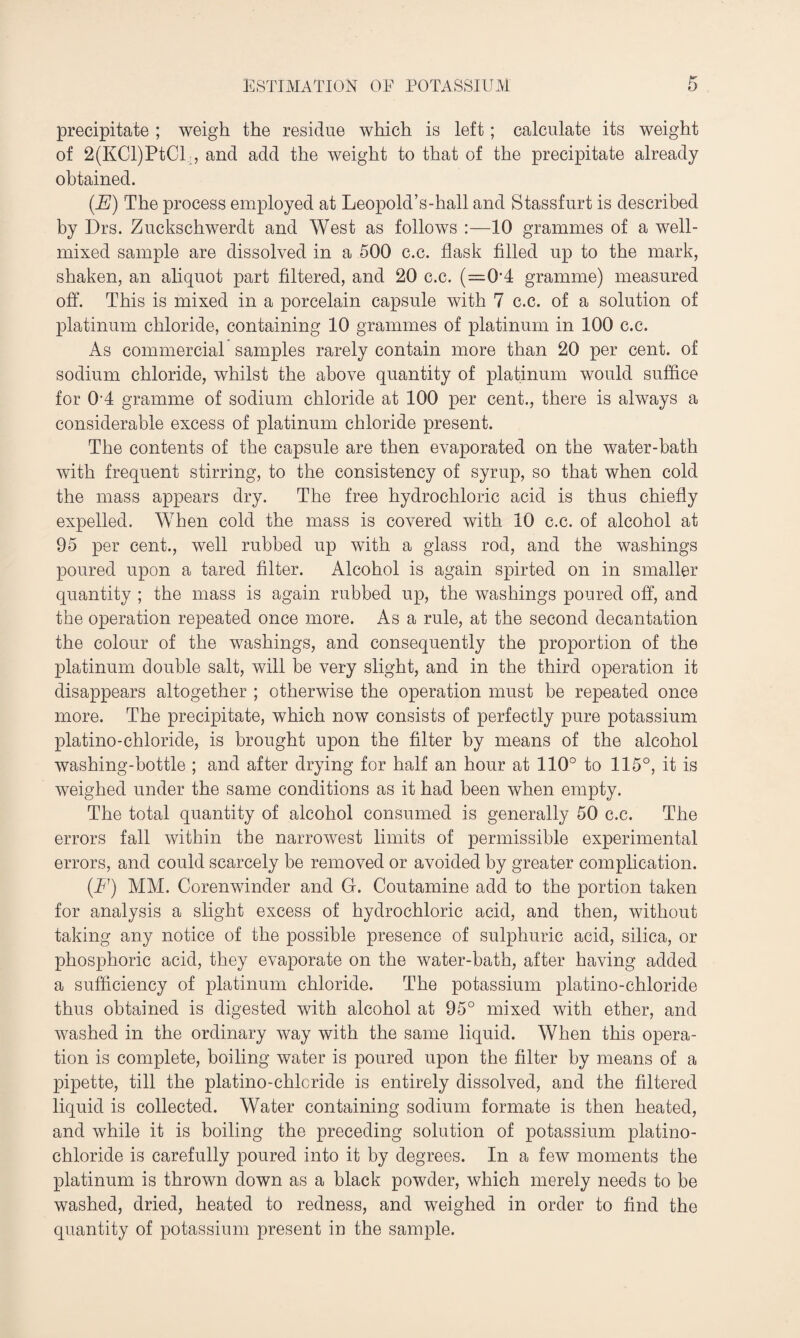 precipitate ; weigh the residue which is left ; calculate its weight of 2(KCl)PtCL, and add the weight to that of the precipitate already obtained. (E) The process employed at Leopold’s-hall and Stassfurt is described by Drs. Zuckschwerdt and West as follows :—10 grammes of a well- mixed sample are dissolved in a 500 c.c. flask filled up to the mark, shaken, an aliquot part filtered, and 20 c.c. (=0'4 gramme) measured off. This is mixed in a porcelain capsule with 7 c.c. of a solution of platinum chloride, containing 10 grammes of platinum in 100 c.c. As commercial samples rarely contain more than 20 per cent, of sodium chloride, whilst the above quantity of platinum would suffice for 014 gramme of sodium chloride at 100 per cent., there is always a considerable excess of platinum chloride present. The contents of the capsule are then evaporated on the water-bath with frequent stirring, to the consistency of syrup, so that when cold the mass appears dry. The free hydrochloric acid is thus chiefly expelled. When cold the mass is covered with 10 c.c. of alcohol at 95 per cent., well rubbed up with a glass rod, and the washings poured upon a tared filter. Alcohol is again spirted on in smaller quantity ; the mass is again rubbed up, the washings poured off, and the operation repeated once more. As a rule, at the second decantation the colour of the washings, and consequently the proportion of the platinum double salt, will be very slight, and in the third operation it disappears altogether ; otherwise the operation must be repeated once more. The precipitate, which now consists of perfectly pure potassium platino-chloride, is brought upon the filter by means of the alcohol washing-bottle ; and after drying for half an hour at 110° to 115°, it is weighed under the same conditions as it had been when empty. The total quantity of alcohol consumed is generally 50 c.c. The errors fall within the narrowest limits of permissible experimental errors, and could scarcely be removed or avoided by greater complication. (.F) MM. Corenwinder and G. Coutamine add to the portion taken for analysis a slight excess of hydrochloric acid, and then, without taking any notice of the possible presence of sulphuric acid, silica, or phosphoric acid, they evaporate on the water-bath, after having added a sufficiency of platinum chloride. The potassium platino-chloride thus obtained is digested with alcohol at 95° mixed with ether, and washed in the ordinary way with the same liquid. When this opera¬ tion is complete, boiling water is poured upon the filter by means of a pipette, till the platino-chlcride is entirely dissolved, and the filtered liquid is collected. Water containing sodium formate is then heated, and while it is boiling the preceding solution of potassium platino- chloride is carefully poured into it by degrees. In a few moments the platinum is thrown down as a black powder, which merely needs to be washed, dried, heated to redness, and weighed in order to find the quantity of potassium present in the sample.