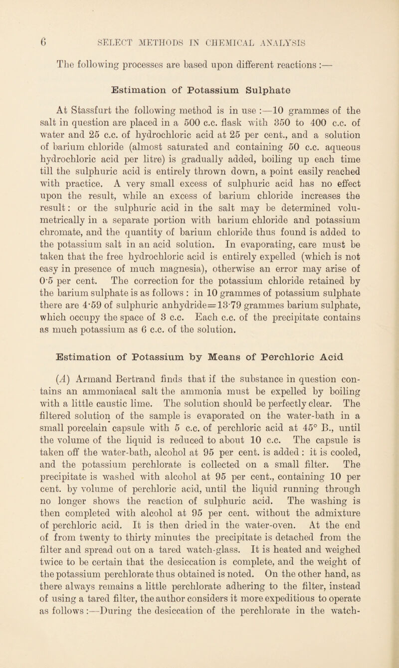 The following processes are based upon different reactions :— Estimation of Potassium Sulphate At Stassfurt the following method is in use :—10 grammes of the salt in question are placed in a 500 c.c. flask with 350 to 400 c.c. of water and 25 c.c. of hydrochloric acid at 25 per cent., and a solution of barium chloride (almost saturated and containing 50 c.c. aqueous hydrochloric acid per litre) is gradually added, boiling up each time till the sulphuric acid is entirely thrown down, a point easily reached with practice. A very small excess of sulphuric acid has no effect upon the result, wrhile an excess of barium chloride increases the result: or the sulphuric acid in the salt may be determined volu- metrically in a separate portion with barium chloride and potassium chromate, and the quantity of barium chloride thus found is added to the potassium salt in an acid solution. In evaporating, care must be taken that the free hydrochloric acid is entirely expelled (which is not easy in presence of much magnesia), otherwise an error may arise of 05 per cent. The correction for the potassium chloride retained by the barium sulphate is as follows : in 10 grammes of potassium sulphate there are 4*59 of sulphuric anhydride=13-79 grammes barium sulphate, which occupy the space of 3 c.c. Each c.c. of the precipitate contains as much potassium as 6 c.c. of the solution. Estimation of Potassium by Means of Perchloric Acid (A) Armand Bertrand finds that if the substance in question con¬ tains an ammoniacal salt the ammonia must be expelled by boiling with a little caustic lime. The solution should be perfectly clear. The filtered solution of the sample is evaporated on the water-bath in a small porcelain capsule with 5 c.c. of perchloric acid at 45° B., until the volume of the liquid is reduced to about 10 c.c. The capsule is taken off the water-bath, alcohol at 95 per cent, is added : it is cooled, and the potassium perchlorate is collected on a small filter. The precipitate is wrashed with alcohol at 95 per cent., containing 10 per cent, by volume of perchloric acid, until the liquid running through no longer shows the reaction of sulphuric acid. The washing is then completed with alcohol at 95 per cent, without the admixture of perchloric acid. It is then dried in the water-oven. At the end of from twenty to thirty minutes the precipitate is detached from the filter and spread out on a tared w7atch-glass. It is heated and weighed twice to be certain that the desiccation is complete, and the wreight of the potassium perchlorate thus obtained is noted. On the other hand, as there always remains a little perchlorate adhering to the filter, instead of using a tared filter, the author considers it more expeditious to operate as follows :—During the desiccation of the perchlorate in the watch-