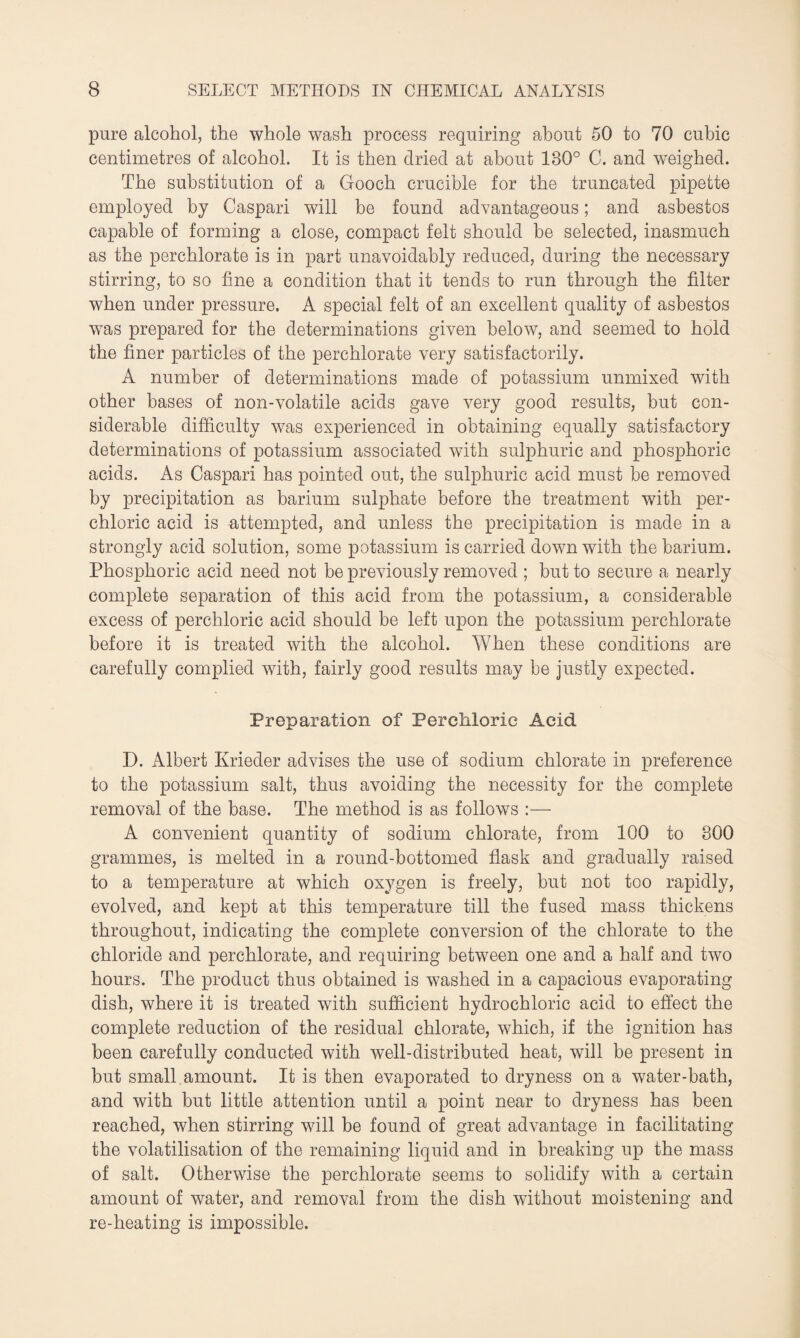 pure alcohol, the whole wash process requiring about 50 to 70 cubic centimetres of alcohol. It is then dried at about 180° C. and weighed. The substitution of a Gooch crucible for the truncated pipette employed by Caspari will be found advantageous; and asbestos capable of forming a close, compact felt should be selected, inasmuch as the perchlorate is in part unavoidably reduced, during the necessary stirring, to so fine a condition that it tends to run through the filter when under pressure. A special felt of an excellent quality of asbestos was prepared for the determinations given below, and seemed to hold the finer particles of the perchlorate very satisfactorily. A number of determinations made of potassium unmixed with other bases of non-volatile acids gave very good results, but con¬ siderable difficulty was experienced in obtaining equally satisfactory determinations of potassium associated with sulphuric and phosphoric acids. As Caspari has pointed out, the sulphuric acid must he removed by precipitation as barium sulphate before the treatment with per¬ chloric acid is attempted, and unless the precipitation is made in a strongly acid solution, some potassium is carried down with the barium. Phosphoric acid need not be previously removed ; but to secure a nearly complete separation of this acid from the potassium, a considerable excess of perchloric acid should be left upon the potassium perchlorate before it is treated with the alcohol. When these conditions are carefully complied with, fairly good results may be justly expected. Preparation of Perchloric Acid D. Albert Krieder advises the use of sodium chlorate in preference to the potassium salt, thus avoiding the necessity for the complete removal of the base. The method is as follows :— A convenient quantity of sodium chlorate, from 100 to 300 grammes, is melted in a round-bottomed flask and gradually raised to a temperature at which oxygen is freely, but not too rapidly, evolved, and kept at this temperature till the fused mass thickens throughout, indicating the complete conversion of the chlorate to the chloride and perchlorate, and requiring between one and a half and two hours. The product thus obtained is washed in a capacious evaporating dish, where it is treated with sufficient hydrochloric acid to effect the complete reduction of the residual chlorate, which, if the ignition has been carefully conducted with well-distributed heat, will be present in but small amount. It is then evaporated to dryness on a water-bath, and with but little attention until a point near to dryness has been reached, when stirring will be found of great advantage in facilitating the volatilisation of the remaining liquid and in breaking up the mass of salt. Otherwise the perchlorate seems to solidify with a certain amount of water, and removal from the dish without moistening and re-heating is impossible.