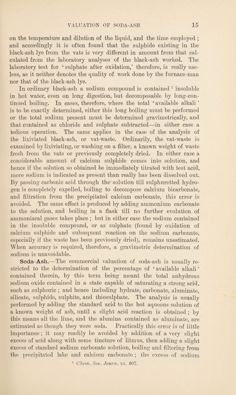 on the temperature and dilution of the liquid, and the time employed ; and accordingly it is often found that the sulphide existing in the black-ash lye from the vats is very different in amount from that cal¬ culated from the laboratory analyses of the black-ash worked. The laboratory test for ‘ sulphate after oxidation,’ therefore, is really use¬ less, as it neither denotes the quality of work done by the furnace-man nor that of the black-ash lye. In ordinary black-ash a sodium compound is contained 1 insoluble in hot water, even on long digestion, but decomposable by long-con¬ tinued boiling. In cases, therefore, where the total ‘ available alkali ’ is to be exactly determined, either this long boiling must be performed or the total sodium present must be determined gravimetrically, and that contained as chloride and sulphate subtracted—in either case a tedious operation. The same applies in the case of the analysis of the lixiviated black-ash, or vat-waste. Ordinarily, the vat-waste is examined by lixiviating, or washing on a filter, a known weight of waste fresh from the vats or previously completely dried. In either case a considerable amount of calcium sulphide comes into solution, and hence if the solution so obtained be immediately titrated with test acid, more sodium is indicated as present than really has been dissolved out. By passing carbonic acid through the solution till sulphuretted hydro¬ gen is completely expelled, boiling to decompose calcium bicarbonate, and filtration from the precipitated calcium carbonate, this error is avoided. The same effect is produced by adding ammonium carbonate to the solution, and boiling in a flask till no further evolution of ammoniacal gases takes place ; but in either case the sodium contained in the insoluble compound, or as sulphate (found by oxidation of calcium sulphide and subsequent reaction on the sodium carbonate, especially if the waste has been previously dried), remains unestimated. When accuracy is required, therefore, a gravimetric determination of sodium is unavoidable. Soda-Ash.—The commercial valuation of soda-ash is usually re¬ stricted to the determination of the percentage of ‘ available alkali ’ contained therein, by this term being meant the total anhydrous sodium oxide contained in a state capable of saturating a strong acid, such as sulphuric ; and hence including hydrate, carbonate, aluminate, silicate, sulphide, sulphite, and thiosulphate. The analysis is usually performed by adding the standard acid to the hot aqueous solution of a known weight of ash, until a slight acid reaction is obtained ; by this means all the lime, and the alumina contained as aluminate, are estimated as though they were soda. Practically this error is of little importance; it may readily be avoided by addition of a very slight excess of acid along with some tincture of litmus, then adding a slight excess of standard sodium carbonate solution, boiling and filtering from the precipitated lake and calcium carbonate ; the excess of sodium Chem. Soc. Journ. xx. 407. V