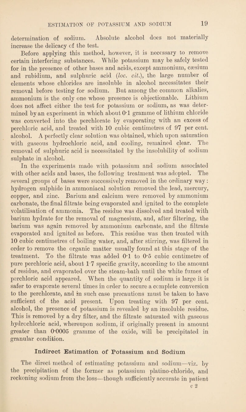 determination of sodium. Absolute alcohol does not materially increase the delicacy of the test. Before applying this method, however, it is necessary to remove certain interfering substances. While potassium may be safely tested for in the presence of other bases and acids, except ammonium, caesium and rubidium, and sulphuric acid (loc. cit.), the large number of elements whose chlorides are insoluble in alcohol necessitates their removal before testing for sodium. But among the common alkalies, ammonium is the only one whose presence is objectionable. Lithium does not affect either the test for potassium or sodium, as was deter¬ mined by an experiment in which about Off gramme of lithium chloride was converted into the perchlorate by evaporating with an excess of perchloric acid, and treated with 10 cubic centimetres of 97 per cent, alcohol. A perfectly clear solution was obtained, which upon saturation with gaseous hydrochloric acid, and cooling, remained clear. The removal of sulphuric acid is necessitated by the insolubility of sodium sulphate in alcohol. In the experiments made with potassium and sodium associated with other acids and bases, the following treatment was adopted. The several groups of bases were successively removed in the ordinary way : hydrogen sulphide in ammoniacal solution removed the lead, mercury, copper, and zinc. Barium and calcium were removed by ammonium carbonate, the final filtrate being evaporated and ignited to the complete volatilisation of ammonia. The residue was dissolved and treated with barium hydrate for the removal of magnesium, and, after filtering, the barium was again removed by ammonium carbonate, and the filtrate evaporated and ignited as before. This residue was then treated with 10 cubic centimetres of boiling water, and, after stirring, was filtered in order to remove the organic matter usually found at this stage of the treatment. To the filtrate was added Off to O'5 cubic centimetre of pure perchloric acid, about 17 specific gravity, according to the amount of residue, and evaporated over the steam-bath until the white fumes of perchloric acid appeared. When the quantity of sodium is large it is safer to evaporate several times in order to secure a complete conversion to the perchlorate, and in such case precautions must be taken to have sufficient of the acid present. Upon treating with 97 per cent, alcohol, the presence of potassium is revealed by an insoluble residue. This is removed by a dry filter, and the filtrate saturated with gaseous hydrochloric acid, whereupon sodium, if originally present in amount greater than 0'0005 gramme of the oxide, will be precipitated in granular condition. Indirect Estimation of Potassium and Sodium The direct method of estimating potassium and sodium—viz. by the precipitation of the former as potassium platino-chloride, and reckoning sodium from the loss—though sufficiently accurate in patient c 2